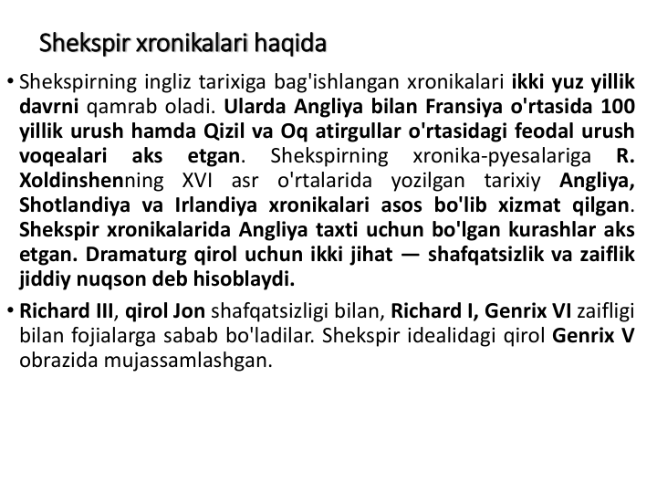 Shekspir xronikalari haqida
• Shekspirning ingliz tarixiga bag'ishlangan xronikalari ikki yuz yillik
davrni qamrab oladi. Ularda Angliya bilan Fransiya o'rtasida 100
yillik urush hamda Qizil va Oq atirgullar o'rtasidagi feodal urush
voqealari
aks
etgan.
Shekspirning
xronika-pyesalariga
R.
Xoldinshenning
XVI
asr
o'rtalarida
yozilgan
tarixiy
Angliya,
Shotlandiya va Irlandiya xronikalari asos bo'lib xizmat qilgan.
Shekspir xronikalarida Angliya taxti uchun bo'lgan kurashlar aks
etgan. Dramaturg qirol uchun ikki jihat — shafqatsizlik va zaiflik
jiddiy nuqson deb hisoblaydi.
• Richard III, qirol Jon shafqatsizligi bilan, Richard I, Genrix VI zaifligi
bilan fojialarga sabab bo'ladilar. Shekspir idealidagi qirol Genrix V
obrazida mujassamlashgan.
