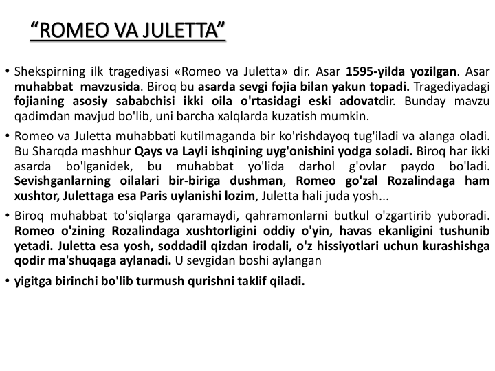 “ROMEO VA JULETTA”
• Shekspirning ilk tragediyasi «Romeo va Juletta» dir. Asar 1595-yilda yozilgan. Asar
muhabbat mavzusida. Biroq bu asarda sevgi fojia bilan yakun topadi. Tragediyadagi
fojianing asosiy sababchisi ikki oila o'rtasidagi eski adovatdir. Bunday mavzu
qadimdan mavjud bo'lib, uni barcha xalqlarda kuzatish mumkin.
• Romeo va Juletta muhabbati kutilmaganda bir ko'rishdayoq tug'iladi va alanga oladi.
Bu Sharqda mashhur Qays va Layli ishqining uyg'onishini yodga soladi. Biroq har ikki
asarda
bo'lganidek,
bu
muhabbat
yo'lida
darhol
g'ovlar
paydo
bo'ladi.
Sevishganlarning oilalari bir-biriga dushman, Romeo go'zal Rozalindaga ham
xushtor, Julettaga esa Paris uylanishi lozim, Juletta hali juda yosh...
• Biroq muhabbat to'siqlarga qaramaydi, qahramonlarni butkul o'zgartirib yuboradi.
Romeo o'zining Rozalindaga xushtorligini oddiy o'yin, havas ekanligini tushunib
yetadi. Juletta esa yosh, soddadil qizdan irodali, o'z hissiyotlari uchun kurashishga
qodir ma'shuqaga аylanadi. U sevgidan boshi aylangan
• yigitga birinchi bo'lib turmush qurishni taklif qiladi.
