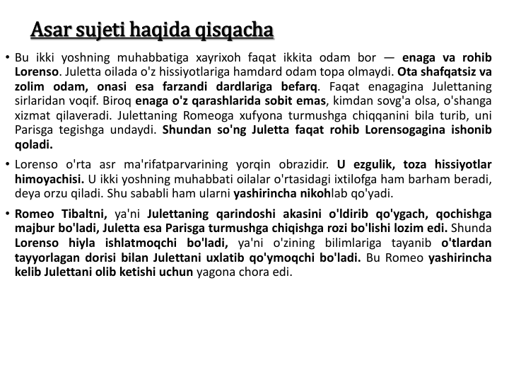 Asar sujeti haqida qisqacha
• Bu ikki yoshning muhabbatiga xayrixoh faqat ikkita odam bor — enaga va rohib
Lorenso. Juletta oilada o'z hissiyotlariga hamdard odam topa olmaydi. Ota shafqatsiz va
zolim odam, onasi esa farzandi dardlariga befarq. Faqat enagagina Julettaning
sirlaridan voqif. Biroq enaga o'z qarashlarida sobit emas, kimdan sovg'a olsa, o'shanga
xizmat qilaveradi. Julettaning Romeoga xufyona turmushga chiqqanini bila turib, uni
Parisga tegishga undaydi. Shundan so'ng Juletta faqat rohib Lorensogagina ishonib
qoladi.
• Lorenso o'rta asr ma'rifatparvarining yorqin obrazidir. U ezgulik, toza hissiyotlar
himoyachisi. U ikki yoshning muhabbati oilalar o'rtasidagi ixtilofga ham barham beradi,
deya orzu qiladi. Shu sababli ham ularni yashirincha nikohlab qo'yadi.
• Romeo Tibaltni, ya'ni Julettaning qarindoshi akasini o'ldirib qo'ygach, qochishga
majbur bo'ladi, Juletta esa Parisga turmushga chiqishga rozi bo'lishi lozim edi. Shunda
Lorenso hiyla ishlatmoqchi bo'ladi, ya'ni o'zining bilimlariga tayanib o'tlardan
tayyorlagan dorisi bilan Julettani uxlatib qo'ymoqchi bo'ladi. Bu Romeo yashirincha
kelib Julettani olib ketishi uchun yagona chora edi.
