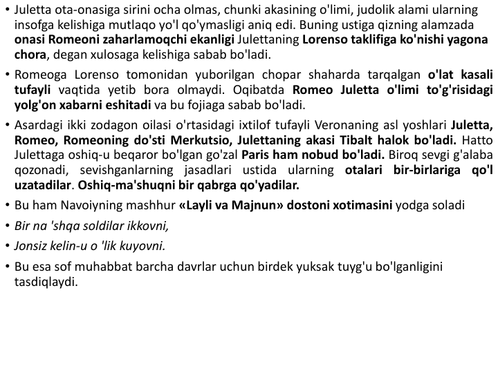 • Juletta ota-onasiga sirini ocha olmas, chunki akasining o'limi, judolik alami ularning 
insofga kelishiga mutlaqo yo'l qo'ymasligi aniq edi. Buning ustiga qizning alamzada 
onasi Romeoni zaharlamoqchi ekanligi Julettaning Lorenso taklifiga ko'nishi yagona 
chora, degan xulosaga kelishiga sabab bo'ladi.
• Romeoga Lorenso tomonidan yuborilgan chopar shaharda tarqalgan o'lat kasali
tufayli vaqtida yetib bora olmaydi. Oqibatda Romeo Juletta o'limi to'g'risidagi
yolg'on xabarni eshitadi va bu fojiaga sabab bo'ladi.
• Asardagi ikki zodagon oilasi o'rtasidagi ixtilof tufayli Veronaning asl yoshlari Juletta,
Romeo, Romeoning do'sti Merkutsio, Julettaning akasi Tibalt halok bo'ladi. Hatto
Julettaga oshiq-u beqaror bo'lgan go'zal Paris ham nobud bo'ladi. Biroq sevgi g'alaba
qozonadi, sevishganlarning jasadlari ustida ularning otalari bir-birlariga qo'l
uzatadilar. Oshiq-ma'shuqni bir qabrga qo'yadilar.
• Bu ham Navoiyning mashhur «Layli va Majnun» dostoni xotimasini yodga soladi
• Bir na 'shqa soldilar ikkovni, 
• Jonsiz kelin-u o 'lik kuyovni.
• Bu esa sof muhabbat barcha davrlar uchun birdek yuksak tuyg'u bo'lganligini 
tasdiqlaydi.
