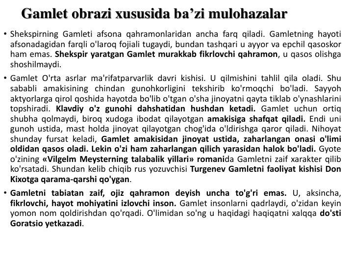 Gamlet obrazi xususida ba’zi mulohazalar
• Shekspirning Gamleti afsona qahramonlaridan ancha farq qiladi. Gamletning hayoti
afsonadagidan farqli o'laroq fojiali tugaydi, bundan tashqari u ayyor va epchil qasoskor
ham emas. Shekspir yaratgan Gamlet murakkab fikrlovchi qahramon, u qasos olishga
shoshilmaydi.
• Gamlet O'rta asrlar ma'rifatparvarlik davri kishisi. U qilmishini tahlil qila oladi. Shu
sababli amakisining chindan gunohkorligini tekshirib ko'rmoqchi bo'ladi. Sayyoh
aktyorlarga qirol qoshida hayotda bo'lib o'tgan o'sha jinoyatni qayta tiklab o'ynashlarini
topshiradi. Klavdiy o'z gunohi dahshatidan hushdan ketadi. Gamlet uchun ortiq
shubha qolmaydi, biroq xudoga ibodat qilayotgan amakisiga shafqat qiladi. Endi uni
gunoh ustida, mast holda jinoyat qilayotgan chog'ida o'ldirishga qaror qiladi. Nihoyat
shunday fursat keladi, Gamlet amakisidan jinoyat ustida, zaharlangan onasi o'limi
oldidan qasos oladi. Lekin o'zi ham zaharlangan qilich yarasidan halok bo'ladi. Gyote
o'zining «Vilgelm Meysterning talabalik yillari» romanida Gamletni zaif xarakter qilib
ko'rsatadi. Shundan kelib chiqib rus yozuvchisi Turgenev Gamletni faoliyat kishisi Don
Kixotga qarama-qarshi qo'ygan.
• Gamletni tabiatan zaif, ojiz qahramon deyish uncha to'g'ri emas. U, aksincha,
fikrlovchi, hayot mohiyatini izlovchi inson. Gamlet insonlarni qadrlaydi, o'zidan keyin
yomon nom qoldirishdan qo'rqadi. O'limidan so'ng u haqidagi haqiqatni xalqqa do'sti
Goratsio yetkazadi.
