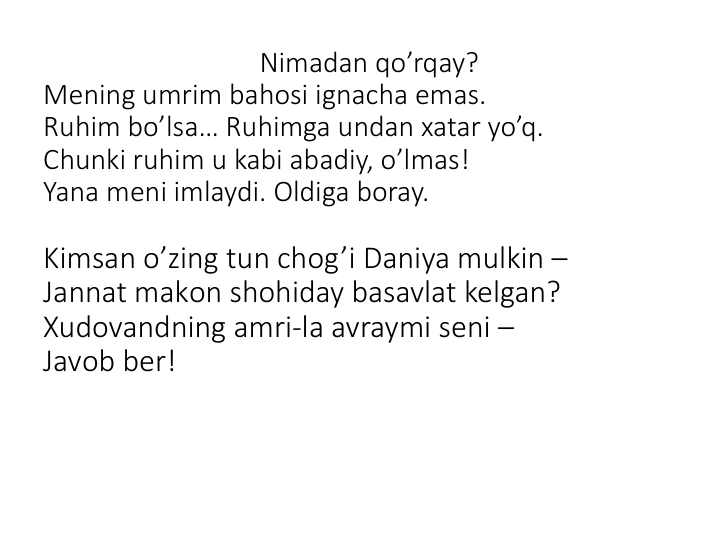 Nimadan qo’rqay?
Mening umrim bahоsi ignacha emas.
Ruhim bo’lsa… Ruhimga undan xatar yo’q.
Chunki ruhim u kabi abadiy, o’lmas!
Yana meni imlaydi. Оldiga bоray. 
Kimsan o’zing tun chоg’i Daniya mulkin –
Jannat makоn shоhiday basavlat kelgan?
Xudоvandning amri-la avraymi seni –
Javоb ber! 
