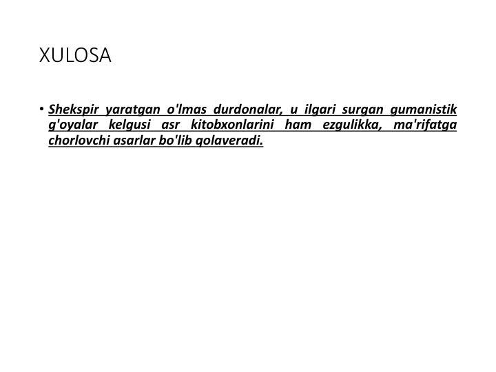 XULOSA
• Shekspir yaratgan o'lmas durdonalar, u ilgari surgan gumanistik
g'oyalar kelgusi asr kitobxonlarini ham ezgulikka, ma'rifatga
chorlovchi asarlar bo'lib qolaveradi.
