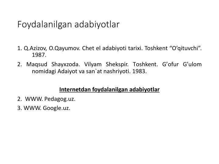 Foydalanilgan adabiyotlar
1. Q.Azizov, O.Qayumov. Chet el adabiyoti tarixi. Toshkent “O’qituvchi”.
1987.
2. Maqsud Shayxzoda. Vilyam Shekspir. Tоshkent. G’оfur G’ulоm
nоmidagi Adaiyot va san`at nashriyoti. 1983.
Internetdan foydalanilgan adabiyotlar
2.  WWW. Pedagog.uz.
3. WWW. Google.uz.
