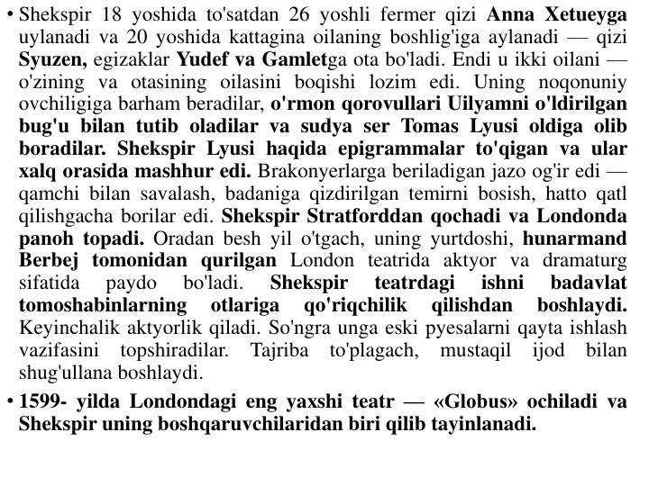 • Shekspir 18 yoshida to'satdan 26 yoshli fermer qizi Anna Xetueyga
uylanadi va 20 yoshida kattagina oilaning boshlig'iga aylanadi — qizi
Syuzen, egizaklar Yudef va Gamletga ota bo'ladi. Endi u ikki oilani —
o'zining va otasining oilasini boqishi lozim edi. Uning noqonuniy
ovchiligiga barham beradilar, o'rmon qorovullari Uilyamni o'ldirilgan
bug'u bilan tutib oladilar va sudya ser Tomas Lyusi oldiga olib
boradilar. Shekspir Lyusi haqida epigrammalar to'qigan va ular
xalq orasida mashhur edi. Brakonyerlarga beriladigan jazo og'ir edi —
qamchi bilan savalash, badaniga qizdirilgan temirni bosish, hatto qatl
qilishgacha borilar edi. Shekspir Stratforddan qochadi va Londonda
panoh topadi. Oradan besh yil o'tgach, uning yurtdoshi, hunarmand
Berbej tomonidan qurilgan London teatrida aktyor va dramaturg
sifatida
paydo
bo'ladi.
Shekspir
teatrdagi
ishni
badavlat
tomoshabinlarning
otlariga
qo'riqchilik
qilishdan
boshlaydi.
Keyinchalik aktyorlik qiladi. So'ngra unga eski pyesalarni qayta ishlash
vazifasini
topshiradilar.
Tajriba
to'plagach,
mustaqil
ijod
bilan
shug'ullana boshlaydi.
• 1599- yilda Londondagi eng yaxshi teatr — «Globus» ochiladi va
Shekspir uning boshqaruvchilaridan biri qilib tayinlanadi.
