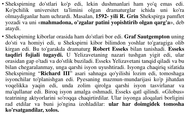 • Shekspirning do'stlari ko'p edi, lekin dushmanlari ham yo'q emas edi.
Ko'pchilik
universitet
ta'limini
olgan
dramaturglar
ichida
uni
ko'ra
olmaydiganlar ham uchrardi. Masalan, 1592- yili R. Grin Shekspirga pamflet
yozadi va uni «mahmadona, o'zgalar patini yopishtirib olgan qarg'a», deb
ataydi.
• Shekspirning kiborlar orasida ham do'stlari bor edi. Graf Sautgempton uning
do'sti va homiyi edi, u Shekspirni kibor bilimdon yoshlar to'garagiga olib
kirgan edi. Bu to'garakda dramaturg Robert Esseks bilan tanishadi. Esseks
taqdiri fojiali tugaydi. U Yelizavetaning nazari tushgan yigit edi, ular
orasidan gap o'tadi va do'stlik buziladi. Esseks Yelizavetani tanqid qiladi va bu
bilan chegaralanmay, unga qarshi isyon uyushtiradi. Isyonga chaqiriq sifatida
Shekspirning “Richard III” asari sahnaga qo'yilishi lozim edi, tomoshaga
isyonchilar to'planishgan edi. Pyesaning mazmun-mundarijasi ko'p jihatdan
voqelikka yaqin edi, unda zolim qirolga qarshi isyon tasvirlanar va
ma'qullanar edi. Biroq isyon amalga oshmadi, Esseks qatl qilindi. «Globus»
teatrining aktyorlarini so'roqqa chaqirtirdilar. Ular isyonga aloqalari borligini
rad etdilar va buni jo'ngina izohladilar: ular har doimgidek tomosha
ko'rsatgandilar, xolos.
