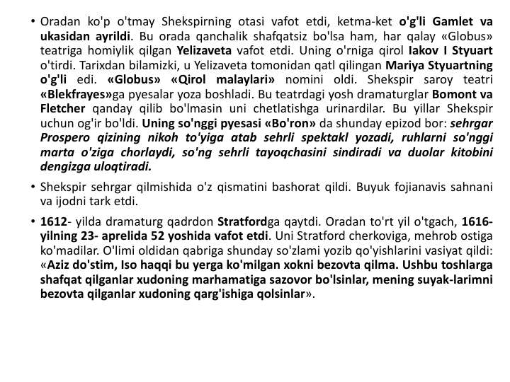 • Oradan ko'p o'tmay Shekspirning otasi vafot etdi, ketma-ket o'g'li Gamlet va
ukasidan ayrildi. Bu orada qanchalik shafqatsiz bo'lsa ham, har qalay «Globus»
teatriga homiylik qilgan Yelizaveta vafot etdi. Uning o'rniga qirol Iakov I Styuart
o'tirdi. Tarixdan bilamizki, u Yelizaveta tomonidan qatl qilingan Mariya Styuartning
o'g'li edi. «Globus» «Qirol malaylari» nomini oldi. Shekspir saroy teatri
«Blekfrayes»ga pyesalar yoza boshladi. Bu teatrdagi yosh dramaturglar Bomont va
Fletcher qanday qilib bo'lmasin uni chetlatishga urinardilar. Bu yillar Shekspir
uchun og'ir bo'ldi. Uning so'nggi pyesasi «Bo'ron» da shunday epizod bor: sehrgar
Prospero qizining nikoh to'yiga atab sehrli spektakl yozadi, ruhlarni so'nggi
marta o'ziga chorlaydi, so'ng sehrli tayoqchasini sindiradi va duolar kitobini
dengizga uloqtiradi.
• Shekspir sehrgar qilmishida o'z qismatini bashorat qildi. Buyuk fojianavis sahnani
va ijodni tark etdi.
• 1612- yilda dramaturg qadrdon Stratfordga qaytdi. Oradan to'rt yil o'tgach, 1616-
yilning 23- aprelida 52 yoshida vafot etdi. Uni Stratford cherkoviga, mehrob ostiga
ko'madilar. O'limi oldidan qabriga shunday so'zlami yozib qo'yishlarini vasiyat qildi:
«Aziz do'stim, Iso haqqi bu yerga ko'milgan xokni bezovta qilma. Ushbu toshlarga
shafqat qilganlar xudoning marhamatiga sazovor bo'lsinlar, mening suyak-larimni
bezovta qilganlar xudoning qarg'ishiga qolsinlar».
