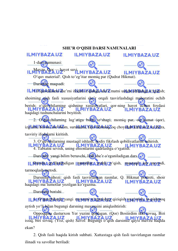  
 
 
 
 
 
SHE’R O‘QISH DARSI NAMUNALARI 
 
1-dars namunasi: 
Mavzu. Qor — hayot suvi. 
O‘quv material!. Qish to‘zg‘itar momiq par (Qudrat Hikmat). 
Darsning maqsadi: 
1.0’quvchilarni she’rni ifodali o‘qishga, she’r matni ustida ishlashga o‘rgatish; 
shoirning qish fasli xususiyatlarini she’r orqali tasvirlashdagi mahoratini ochib 
berish; o‘quvchilarning qishning xususiyatlari, qor-ning hayot uchun foydasi 
haqidagi tushunchalarini boyitish. 
2. O‘quvchilarning lug‘atiga bulut to‘shagi, momiq par, oq namat (qor), 
izg‘irin, hovuz, mo‘rkom, surunkasi, fayz bermoq, oq choyshab kabi so‘z va ibora, 
tasviriy ifodalarni kiritish. 
3. O‘quvchilarning mustaqil ishlash, ijodiy fikrlash qobiliyatlarini oshirish. 
4. Tabiatni sevish, uning ehsonlarini qadrlashga o‘rgatish. 
Dars turi: yangi bilim beruvchi, lirik she’r o‘rganiladigan dars. 
Darsda qo‘llaniladigan metodlar: izohli o‘qish, mustaqil ish me-todi, 
tarmoqlash metodi. 
Darsning jihozi: qish fasli tasvirlangan rasmlar, Q. Hikmat portreti, shoir 
haqidagi ma’lumotlar yozilgan ko‘rgazma. 
Darsning borishi 
1. O‘quvchilarda yangi mavzuni o‘rganishga qiziqish uyg‘otish, to-pishmoq 
aytish yo‘li bilan bugungi darsning mavzusini aniqlashtirish: 
Oppoqqina dasturxon Yer yuzini qoplagan. (Qor) Bostirdim ikki tovuq, Biri 
issiq, biri sovuq. (Yoz, qish) Savol: Bugungi o‘qish darsimiz qaysi mavzu haqida 
ekan? 
2. Qish fasli haqida kirish suhbati. Xattaxtaga qish fasli tasvirlangan rasmlar 
ilinadi va savollar beriladi: 
