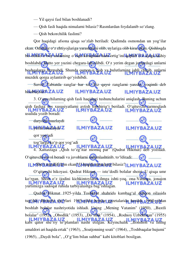 
 
— Yil qaysi fasl bilan boshlanadi? 
— Qish fasli haqida nimalarni bilasiz? Rasmlardan foydalanib so‘zlang. 
— Qish bekorchilik faslimi? 
Qor haqidagi afsona qisqa so‘zlab beriladi: Qadimda osmondan un yog‘ilar 
ekan. Odamlar o‘z ehtiyojlariga yarashasini olib, uylariga olib kirar ekan. Qishloqda 
bir ochko‘z boy unlarning o‘ziga keragidan ham ortig‘ini qoplab o‘z uyiga tashiy 
boshlabdi. Hatto yer yuzini chegara-lab olibdi. O‘z yerim degan joylardagi unlarni 
boshqalarga bermabdi. Shunda osmon-u qish va bulutlarning jahli chiqib, unlarni 
muzdek qorga aylantirib qo‘yishibdi. 
Savol: Tabiatda ranglar har xil. Siz qaysi ranglarni yaxshi, yoqimli deb 
hisoblaysiz? 
3. O‘quvchilarning qish fasli haqidagi tushunchalarini aniqlash. Buning uchun 
qish fasliga xos xususiyatlarni aytish topshirig‘i beriladi. O‘qituvchi tarmoqlash 
usulida yozib boradi: 
daryolar muzlaydi 
yerlar muzlaydi 
qor yog‘adi 
tog‘larga ko‘p qor yog‘adi 
4. Xattaxtaga ,,Qish to‘zg‘itar momiq par" (Qudrat Hikmat) deb yoziladi. 
O‘qituvchi savol beradi va javoblarni umumlashtirib, to‘ldiradi: 
- She’r muallifi kim ekan? U haqida nimalarni bilasiz? 
O‘qituvchi hikoyasi. Qudrat Hikmat — iste’dodli bolalar shoiri. U qisqa umr 
ko‘rgan. Shoir o‘z ijodini kichkintoylarni ilmga ishti-yoq, ona-Vatanga, jonajon 
yurtimizga sadoqat ruhida tarbiyalashga bag‘ishlagan. 
Qudrat Hikmat 1925-yilda Toshkent shahrida kambag‘al dehqon oilasida 
tug‘ildi. Birinchi she’rlari 1945-yilda bolalar gazetalarida bosildi. 1960-yildan 
boshlab bolalar nashriyotida ishladi. Uning ,,Mening Vatanim" (1950), ,,Baxtli 
bolalar" (1952), ,,Obodlik" (1953), ,,Do‘stlik" (1954), ,,Rodnoy Uzbekistan" (1955) 
kabi qator she’riy to‘plamlari nashr etilgan. Keyinchalik ,,Ilonshoh va lining 
amaldori ari haqida ertak" (1963), ,,Soatjonning soati" (1964), ,,Toshbaqalar hujumi" 
(1965), ,,Daydi bola", ,,O‘g‘lim bilan suhbat" kabi kitoblari bosilgan. 
