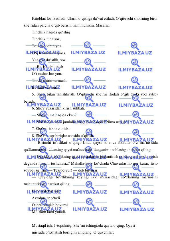  
 
Kitoblari ko‘rsatiladi. Ularni o‘qishga da’vat etiladi. O‘qituvchi shoirning biror 
she’ridan parcha o‘qib berishi ham mumkin. Masalan: 
Tinchlik haqida qo‘shiq 
Tinchlik juda soz, 
To‘kin-sochin yoz. 
O‘q tovushi chiqmas, 
Yangrar do‘stlik, soz. 
— Bo‘lsa-chi unish 
O‘t tushar har yon. 
Tinch, shirin turmush, 
Bo‘ladi vayron. 
5. She’r bilan tanishtirish. O‘qituvchi she’rni ifodali o‘qib (yoki yod aytib) 
beradi. 
6. She’r yuzasidan kirish suhbati. 
— She’r nima haqida ekan? 
— She’rdagi qaysi jumlalar sizga juda yoqdi? Nima uchun? 
7. She’rni ichda o‘qish. 
8. She’rni topshiriqlar asosida o‘qitish. 
— Birinchi to‘rtlikni o‘qing. Unda qaysi so‘z va iboralar o‘z ma’no-sida 
qo‘llanmagan? Ularning qaysi ma’noda qo‘llanganini izohlashga harakat qiling. 
— Quyidagi to‘rtlikning qaysi misralarida jonlantirish qo‘llangan? Jonlantirish 
deganda nimani tushunasiz? Mahalla-ko‘y ko‘chada Chuvurlashib qor kurar, Esib 
sovuq izg‘irin: — Tezroq yur! — deb buyurar. 
— Quyidagi to‘rtlikning keyingi ikki misrasidagi so‘zlarning ma’nosini 
tushuntirishga harakat qiling. 
Pirpiratib ko‘zini 
Avtobuslar o‘tadi. 
Oahraton qish hovurni 
Mo‘rkon kabi yutadi. 
 
Mustaqil ish. 1-topshiriq: She’rni ichingizda qayta o‘qing. Qaysi 
misrada o‘xshatish borligini aniqlang. O‘quvchilar: 
