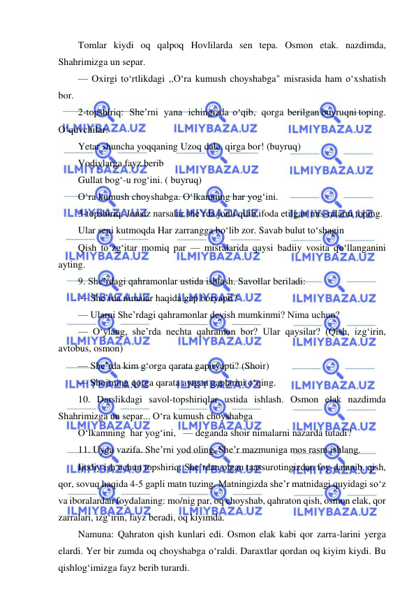  
 
Tomlar kiydi oq qalpoq Hovlilarda sen tepa. Osmon etak. nazdimda, 
Shahrimizga un separ. 
— Oxirgi to‘rtlikdagi ,,O‘ra kumush choyshabga" misrasida ham o‘xshatish 
bor. 
2-topshiriq:   She’rni   yana   ichingizda  o‘qib,   qorga  berilgan buyruqni toping. 
O‘quvchilar: 
Yetar shuncha yoqqaning Uzoq dala. qirga bor! (buyruq) 
Vodiylarga fayz berib 
Gullat bog‘-u rog‘ini. ( buyruq) 
O‘ra kumush choyshabga. O‘lkamning har yog‘ini. 
3-topshiriq: Jonsiz narsalar she’rda jonli qilib ifoda etilgan mis-ralarni toping. 
Ular seni kutmoqda Har zarrangga bo‘lib zor. Savab bulut to‘shagin 
Qish to‘zg‘itar momiq par — misralarida qaysi badiiy vosita qo‘llanganini 
ayting. 
9. She’rdagi qahramonlar ustida ishlash. Savollar beriladi: 
— She’rda nimalar haqida gap boryapti? 
— Ularni She’rdagi qahramonlar deyish mumkinmi? Nima uchun? 
— O‘ylang, she’rda nechta qahramon bor? Ular qaysilar? (Qish, izg‘irin, 
avtobus, osmon) 
— She’rda kim g‘orga qarata gapiryapti? (Shoir) 
— Shoirning qorga qarata aytgan gaplarini o‘qing. 
10. Darslikdagi savol-topshiriqlar ustida ishlash. Osmon elak nazdimda 
Shahrimizga un separ... O‘ra kumush choyshabga 
O‘lkamning  har yog‘ini,   — deganda shoir nimalarni nazarda tutadi? 
11. Uyga vazifa. She’rni yod oling. She’r mazmuniga mos rasm ishlang. 
Ijodiy ish uchun topshiriq: She’rdan olgan taassurotingizdan foy-dalanib, qish, 
qor, sovuq haqida 4-5 gapli matn tuzing. Matningizda she’r matnidagi quyidagi so‘z 
va iboralardan foydalaning: mo/nig par, oq choyshab, qahraton qish, osmon elak, qor 
zarralari, izg‘irin, fayz beradi, oq kiyimda. 
Namuna: Qahraton qish kunlari edi. Osmon elak kabi qor zarra-larini yerga 
elardi. Yer bir zumda oq choyshabga o‘raldi. Daraxtlar qordan oq kiyim kiydi. Bu 
qishlog‘imizga fayz berib turardi. 
