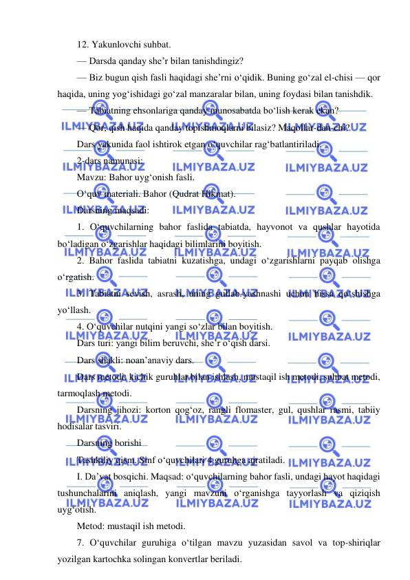  
 
12. Yakunlovchi suhbat. 
— Darsda qanday she’r bilan tanishdingiz? 
— Biz bugun qish fasli haqidagi she’rni o‘qidik. Buning go‘zal el-chisi — qor 
haqida, uning yog‘ishidagi go‘zal manzaralar bilan, uning foydasi bilan tanishdik. 
— Tabiatning ehsonlariga qanday munosabatda bo‘lish kerak ekan? 
— Qor, qish haqida qanday topishmoqlarni bilasiz? Maqollar-dan-chi? 
Dars yakunida faol ishtirok etgan o‘quvchilar rag‘batlantiriladi. 
2-dars namunasi: 
Mavzu: Bahor uyg‘onish fasli. 
O‘quv materiali. Bahor (Qudrat Hikmat). 
Darsning maqsadi: 
1. O‘quvchilarning bahor faslida tabiatda, hayvonot va qushlar hayotida 
bo‘ladigan o‘zgarishlar haqidagi bilimlarini boyitish. 
2. Bahor faslida tabiatni kuzatishga, undagi o‘zgarishlarni payqab olishga 
o‘rgatish. 
3. Tabiatni sevish, asrash, uning gullab-yashnashi uchun hissa qo‘shishga 
yo‘llash. 
4. O‘quvchilar nutqini yangi so‘zlar bilan boyitish. 
Dars turi: yangi bilim beruvchi, she’r o‘qish darsi. 
Dars shakli: noan’anaviy dars. 
Dars metodi: kichik guruhlar bilan ishlash, mustaqil ish metodi, suhbat metodi, 
tarmoqlash metodi. 
Darsning jihozi: korton qog‘oz, rangli flomaster, gul, qushlar rasmi, tabiiy 
hodisalar tasviri. 
Darsning borishi 
Tashkiliy qism. Sinf o‘quvchilari 4 guruhga ajratiladi. 
I. Da’vat bosqichi. Maqsad: o‘quvchilarning bahor fasli, undagi hayot haqidagi 
tushunchalarini aniqlash, yangi mavzuni o‘rganishga tayyorlash va qiziqish 
uyg‘otish. 
Metod: mustaqil ish metodi. 
7. O‘quvchilar guruhiga o‘tilgan mavzu yuzasidan savol va top-shiriqlar 
yozilgan kartochka solingan konvertlar beriladi. 
