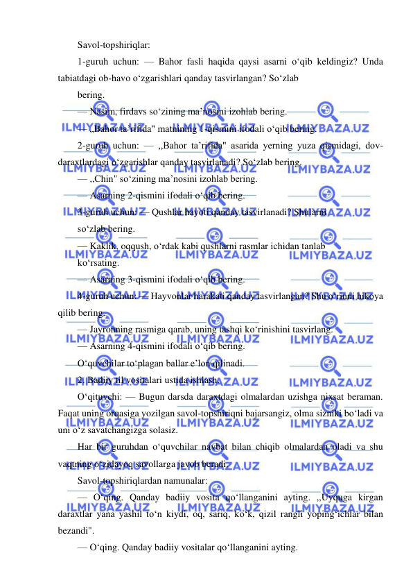  
 
Savol-topshiriqlar: 
1-guruh uchun: — Bahor fasli haqida qaysi asarni o‘qib keldingiz? Unda 
tabiatdagi ob-havo o‘zgarishlari qanday tasvirlangan? So‘zlab 
bering. 
— Nasim, firdavs so‘zining ma’nosini izohlab bering. 
— „Bahor ta’rifida" matnining 1-qismini ifodali o‘qib bering. 
2-guruh uchun: — ,,Bahor ta’rifida" asarida yerning yuza qismidagi, dov-
daraxtlardagi o‘zgarishlar qanday tasvirlanadi? So‘zlab bering. 
— ,,Chin" so‘zining ma’nosini izohlab bering. 
— Asarning 2-qismini ifodali o‘qib bering. 
3-guruh uchun: — Qushlar hayoti qanday tasvirlanadi? Shularni 
so‘zlab bering. 
— Kaklik, oqqush, o‘rdak kabi qushlarni rasmlar ichidan tanlab 
ko‘rsating. 
— Asarning 3-qismini ifodali o‘qib bering. 
4-guruh uchun: — Hayvonlar harakati qanday tasvirlangan? Shu o‘rinni hikoya 
qilib bering. 
— Jayronning rasmiga qarab, uning tashqi ko‘rinishini tasvirlang. 
— Asarning 4-qismini ifodali o‘qib bering. 
O‘quvchilar to‘plagan ballar e’lon qilinadi. 
2. Badiiy til vositalari ustida ishlash. 
O‘qituvchi: — Bugun darsda daraxtdagi olmalardan uzishga nixsat beraman. 
Faqat uning orqasiga yozilgan savol-topshiriqni bajarsangiz, olma sizniki bo‘ladi va 
uni o‘z savatchangizga solasiz. 
Har bir guruhdan o‘quvchilar navbat bilan chiqib olmalardan oladi va shu 
vaqtning o‘zidayoq savollarga javob beradi. 
Savol-topshiriqlardan namunalar: 
— O‘qing. Qanday badiiy vosita qo‘llanganini ayting. ,,Uyquga kirgan 
daraxtlar yana yashil to‘n kiydi, oq, sariq, ko‘k, qizil rangli yoping‘ichlar bilan 
bezandi". 
— O‘qing. Qanday badiiy vositalar qo‘llanganini ayting. 
