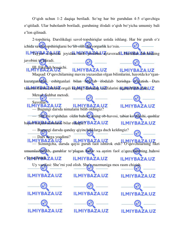  
 
O‘qish uchun 1-2 daqiqa beriladi. So‘ng har bir guruhdan 4-5 o‘quvchiga 
o‘qitiladi. Ular baholanib boriladi, guruhning ifodali o‘qish bo‘yicha umumiy bali 
e’lon qilinadi. 
2-topshiriq. Darslikdagi savol-topshiriqlar ustida ishlang. Har bir guruh o‘z 
ichida savol-topshiriqlarni bo‘lib olib, tayyorgarlik ko‘rsin. 
Tayyor o‘quvchi joyidan turib javobini aytaveradi. Guruhlar bir-birining 
javobini to‘ldiradi. 
III. Fikrlash bosqichi. 
Maqsad: O‘quvchilarning mavzu yuzasidan olgan bilimlarini, hayotda ko‘rgan-
kuzatganlarini, eshitganlari bilan bog‘lab ifodalab berishga o‘rgatish. Dars 
taassurotlarini eshitish orqali keying! darsning vazifalarini rejalashtirib olish. 
Metod. Suhbat metodi. 
Savollar: 
— Bugungi darsda nimalarni bilib oldingiz? 
—  She’rni o‘qishdan  oldin bahor,  uning ob-havosi, tabiat ko‘rinishi, qushlar 
hayoti haqida nimalarni bilar edingiz? 
— Bugungi darsda qanday qiyinchiliklarga duch keldingiz? 
— Dars sizga yoqdimi? 
— Sizningcha, darsda qaysi guruh faol ishtirok etdi? O‘quvchilarning fikri 
umumlashtirilib, guruhlar to‘plagan ballar va ayrim faol o‘quvchilarning bahosi 
e’lon qilinadi. 
Uy vazifasi: She’rni yod olish. She’r mazmuniga mos rasm chizish. 
 
