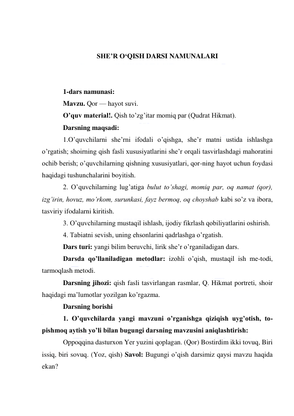  
 
 
 
SHE’R O‘QISH DARSI NAMUNALARI 
 
 
1-dars namunasi: 
Mavzu. Qor — hayot suvi. 
O’quv material!. Qish to’zg’itar momiq par (Qudrat Hikmat). 
Darsning maqsadi: 
1.O’quvchilarni she’rni ifodali o’qishga, she’r matni ustida ishlashga 
o’rgatish; shoirning qish fasli xususiyatlarini she’r orqali tasvirlashdagi mahoratini 
ochib berish; o’quvchilarning qishning xususiyatlari, qor-ning hayot uchun foydasi 
haqidagi tushunchalarini boyitish. 
2. O’quvchilarning lug’atiga bulut to’shagi, momiq par, oq namat (qor), 
izg’irin, hovuz, mo’rkom, surunkasi, fayz bermoq, oq choyshab kabi so’z va ibora, 
tasviriy ifodalarni kiritish. 
3. O’quvchilarning mustaqil ishlash, ijodiy fikrlash qobiliyatlarini oshirish. 
4. Tabiatni sevish, uning ehsonlarini qadrlashga o’rgatish. 
Dars turi: yangi bilim beruvchi, lirik she’r o’rganiladigan dars. 
Darsda qo’llaniladigan metodlar: izohli o’qish, mustaqil ish me-todi, 
tarmoqlash metodi. 
Darsning jihozi: qish fasli tasvirlangan rasmlar, Q. Hikmat portreti, shoir 
haqidagi ma’lumotlar yozilgan ko’rgazma. 
Darsning borishi 
1. O’quvchilarda yangi mavzuni o’rganishga qiziqish uyg’otish, to-
pishmoq aytish yo’li bilan bugungi darsning mavzusini aniqlashtirish: 
Oppoqqina dasturxon Yer yuzini qoplagan. (Qor) Bostirdim ikki tovuq, Biri 
issiq, biri sovuq. (Yoz, qish) Savol: Bugungi o’qish darsimiz qaysi mavzu haqida 
ekan? 
