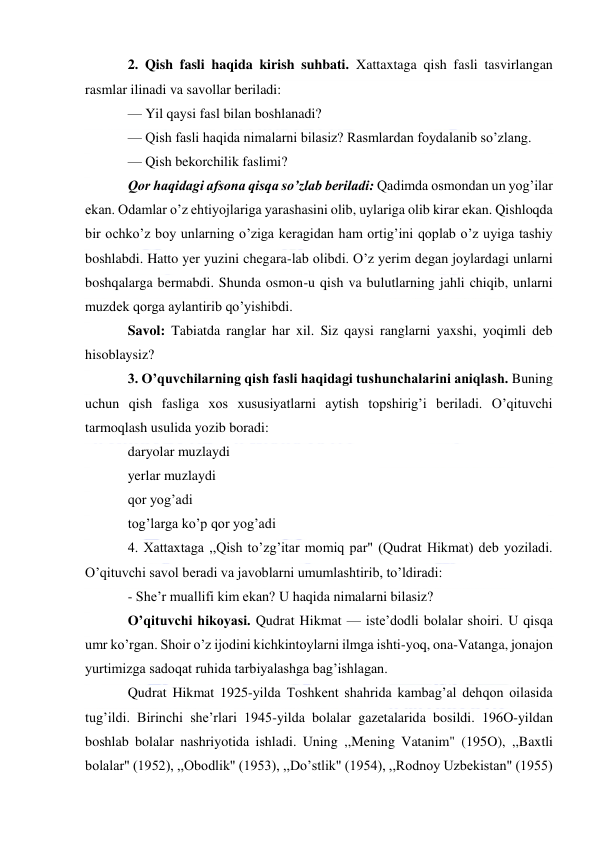  
 
2. Qish fasli haqida kirish suhbati. Xattaxtaga qish fasli tasvirlangan 
rasmlar ilinadi va savollar beriladi: 
— Yil qaysi fasl bilan boshlanadi? 
— Qish fasli haqida nimalarni bilasiz? Rasmlardan foydalanib so’zlang. 
— Qish bekorchilik faslimi? 
Qor haqidagi afsona qisqa so’zlab beriladi: Qadimda osmondan un yog’ilar 
ekan. Odamlar o’z ehtiyojlariga yarashasini olib, uylariga olib kirar ekan. Qishloqda 
bir ochko’z boy unlarning o’ziga keragidan ham ortig’ini qoplab o’z uyiga tashiy 
boshlabdi. Hatto yer yuzini chegara-lab olibdi. O’z yerim degan joylardagi unlarni 
boshqalarga bermabdi. Shunda osmon-u qish va bulutlarning jahli chiqib, unlarni 
muzdek qorga aylantirib qo’yishibdi. 
Savol: Tabiatda ranglar har xil. Siz qaysi ranglarni yaxshi, yoqimli deb 
hisoblaysiz? 
3. O’quvchilarning qish fasli haqidagi tushunchalarini aniqlash. Buning 
uchun qish fasliga xos xususiyatlarni aytish topshirig’i beriladi. O’qituvchi 
tarmoqlash usulida yozib boradi: 
daryolar muzlaydi 
yerlar muzlaydi 
qor yog’adi 
tog’larga ko’p qor yog’adi 
4. Xattaxtaga ,,Qish to’zg’itar momiq par" (Qudrat Hikmat) deb yoziladi. 
O’qituvchi savol beradi va javoblarni umumlashtirib, to’ldiradi: 
- She’r muallifi kim ekan? U haqida nimalarni bilasiz? 
O’qituvchi hikoyasi. Qudrat Hikmat — iste’dodli bolalar shoiri. U qisqa 
umr ko’rgan. Shoir o’z ijodini kichkintoylarni ilmga ishti-yoq, ona-Vatanga, jonajon 
yurtimizga sadoqat ruhida tarbiyalashga bag’ishlagan. 
Qudrat Hikmat 1925-yilda Toshkent shahrida kambag’al dehqon oilasida 
tug’ildi. Birinchi she’rlari 1945-yilda bolalar gazetalarida bosildi. 196O-yildan 
boshlab bolalar nashriyotida ishladi. Uning ,,Mening Vatanim" (195O), ,,Baxtli 
bolalar" (1952), ,,Obodlik" (1953), ,,Do’stlik" (1954), ,,Rodnoy Uzbekistan" (1955) 
