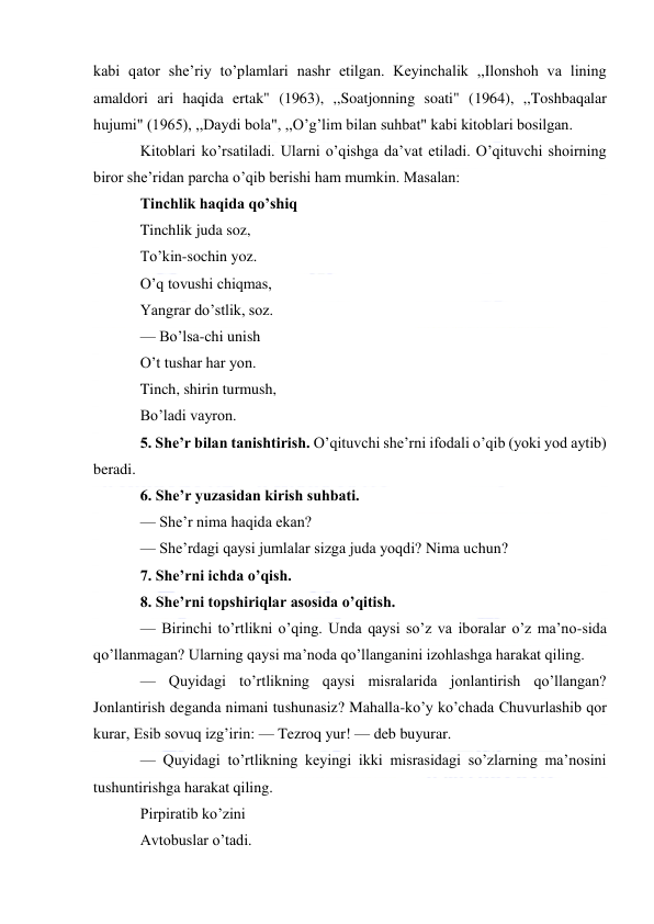  
 
kabi qator she’riy to’plamlari nashr etilgan. Keyinchalik ,,Ilonshoh va lining 
amaldori ari haqida ertak" (1963), ,,Soatjonning soati" (1964), ,,Toshbaqalar 
hujumi" (1965), ,,Daydi bola", ,,O’g’lim bilan suhbat" kabi kitoblari bosilgan. 
Kitoblari ko’rsatiladi. Ularni o’qishga da’vat etiladi. O’qituvchi shoirning 
biror she’ridan parcha o’qib berishi ham mumkin. Masalan: 
Tinchlik haqida qo’shiq 
Tinchlik juda soz, 
To’kin-sochin yoz. 
O’q tovushi chiqmas, 
Yangrar do’stlik, soz. 
— Bo’lsa-chi unish 
O’t tushar har yon. 
Tinch, shirin turmush, 
Bo’ladi vayron. 
5. She’r bilan tanishtirish. O’qituvchi she’rni ifodali o’qib (yoki yod aytib) 
beradi. 
6. She’r yuzasidan kirish suhbati. 
— She’r nima haqida ekan? 
— She’rdagi qaysi jumlalar sizga juda yoqdi? Nima uchun? 
7. She’rni ichda o’qish. 
8. She’rni topshiriqlar asosida o’qitish. 
— Birinchi to’rtlikni o’qing. Unda qaysi so’z va iboralar o’z ma’no-sida 
qo’llanmagan? Ularning qaysi ma’noda qo’llanganini izohlashga harakat qiling. 
— Quyidagi to’rtlikning qaysi misralarida jonlantirish qo’llangan? 
Jonlantirish deganda nimani tushunasiz? Mahalla-ko’y ko’chada Chuvurlashib qor 
kurar, Esib sovuq izg’irin: — Tezroq yur! — deb buyurar. 
— Quyidagi to’rtlikning keyingi ikki misrasidagi so’zlarning ma’nosini 
tushuntirishga harakat qiling. 
Pirpiratib ko’zini 
Avtobuslar o’tadi. 
