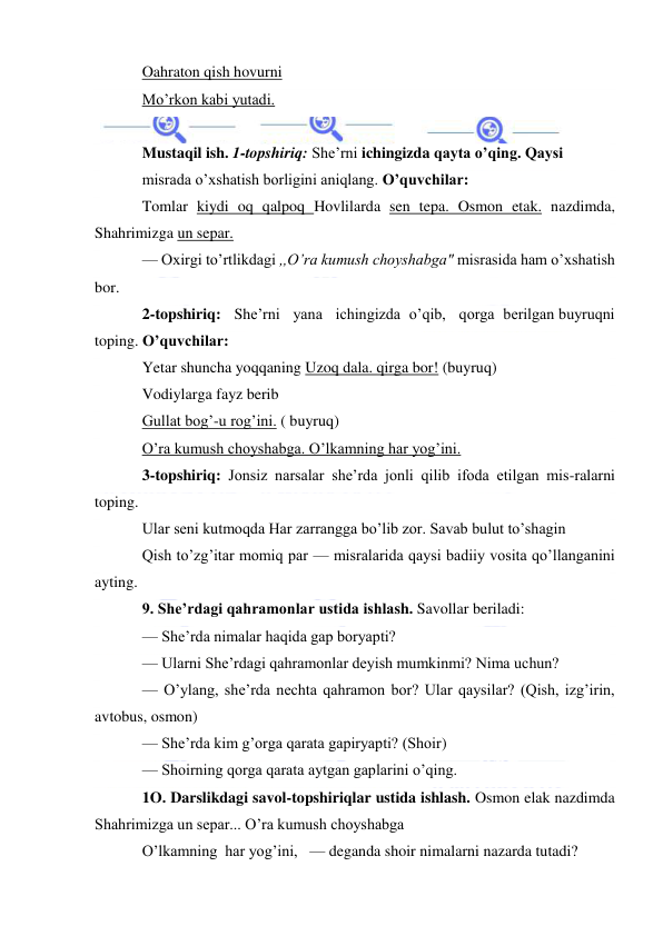  
 
Oahraton qish hovurni 
Mo’rkon kabi yutadi. 
 
Mustaqil ish. 1-topshiriq: She’rni ichingizda qayta o’qing. Qaysi 
misrada o’xshatish borligini aniqlang. O’quvchilar: 
Tomlar kiydi oq qalpoq Hovlilarda sen tepa. Osmon etak. nazdimda, 
Shahrimizga un separ. 
— Oxirgi to’rtlikdagi ,,O’ra kumush choyshabga" misrasida ham o’xshatish 
bor. 
2-topshiriq:   She’rni   yana   ichingizda  o’qib,   qorga  berilgan buyruqni 
toping. O’quvchilar: 
Yetar shuncha yoqqaning Uzoq dala. qirga bor! (buyruq) 
Vodiylarga fayz berib 
Gullat bog’-u rog’ini. ( buyruq) 
O’ra kumush choyshabga. O’lkamning har yog’ini. 
3-topshiriq: Jonsiz narsalar she’rda jonli qilib ifoda etilgan mis-ralarni 
toping. 
Ular seni kutmoqda Har zarrangga bo’lib zor. Savab bulut to’shagin 
Qish to’zg’itar momiq par — misralarida qaysi badiiy vosita qo’llanganini 
ayting. 
9. She’rdagi qahramonlar ustida ishlash. Savollar beriladi: 
— She’rda nimalar haqida gap boryapti? 
— Ularni She’rdagi qahramonlar deyish mumkinmi? Nima uchun? 
— O’ylang, she’rda nechta qahramon bor? Ular qaysilar? (Qish, izg’irin, 
avtobus, osmon) 
— She’rda kim g’orga qarata gapiryapti? (Shoir) 
— Shoirning qorga qarata aytgan gaplarini o’qing. 
1O. Darslikdagi savol-topshiriqlar ustida ishlash. Osmon elak nazdimda 
Shahrimizga un separ... O’ra kumush choyshabga 
O’lkamning  har yog’ini,   — deganda shoir nimalarni nazarda tutadi? 
