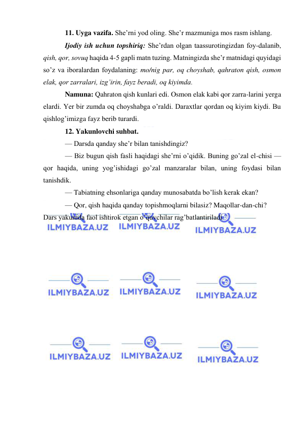  
 
11. Uyga vazifa. She’rni yod oling. She’r mazmuniga mos rasm ishlang. 
Ijodiy ish uchun topshiriq: She’rdan olgan taassurotingizdan foy-dalanib, 
qish, qor, sovuq haqida 4-5 gapli matn tuzing. Matningizda she’r matnidagi quyidagi 
so’z va iboralardan foydalaning: mo/nig par, oq choyshab, qahraton qish, osmon 
elak, qor zarralari, izg’irin, fayz beradi, oq kiyimda. 
Namuna: Qahraton qish kunlari edi. Osmon elak kabi qor zarra-larini yerga 
elardi. Yer bir zumda oq choyshabga o’raldi. Daraxtlar qordan oq kiyim kiydi. Bu 
qishlog’imizga fayz berib turardi. 
12. Yakunlovchi suhbat. 
— Darsda qanday she’r bilan tanishdingiz? 
— Biz bugun qish fasli haqidagi she’rni o’qidik. Buning go’zal el-chisi — 
qor haqida, uning yog’ishidagi go’zal manzaralar bilan, uning foydasi bilan 
tanishdik. 
— Tabiatning ehsonlariga qanday munosabatda bo’lish kerak ekan? 
— Qor, qish haqida qanday topishmoqlarni bilasiz? Maqollar-dan-chi? 
Dars yakunida faol ishtirok etgan o’quvchilar rag’batlantiriladi 
