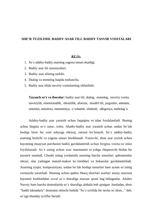 SHE’R TUZILISHI. BADIIY ASAR TILI. BADIIY TASVIR VOSITALARI
REJA:
1. So`z adabiy-badiiy asarning yagona unsuri ekanligi. 
2. Badiiy asar tili xususiyatlari. 
3. Badiiy asar tilining tarkibi. 
4. Dialog va monolog haqida tushuncha.
5. Badiiy asar tilida tasviriy vositalarning ishlatilishi. 
Tayanch so’z va iboralar: badiiy asar tili, dialog,  monolog,  tasviriy vosita, 
tasviriylik, emotsionallik,  obrazlilik, aforizm,  muallif tili, jargonlar, antonim, 
omonim, metafora, metonimiya,  o`xshatish, sifatlash,  allegoriya, mubolag`a.
Adabiy-badiiy asar yaratish uchun faqatgina so`zdan foydalaniladi.  Buning
uchun birgina so`z zarur, xolos. Abadiy-badiiy asar yaratish uchun  undan bo`lak
boshqa  biror  bir  xom  ashyoga  ehtiyoj,  zarurat  bo`lmaydi.  So`z  adabiy-badiiy
asarning birinchi va yagona unsuri hisoblanadi. Yozuvchi, shoir asar yozish uchun
hayotning muayyan parchasini badiiy gavdalantirish uchun birgina vosita-so`zdan
foydalanadi. So`z uning uchun asar  mazmunini ro`yobga chiqaruvchi birdan bir
tayanch sanaladi. Chunki uning yordamida asarning barcha unsurlari: qahramonlar
obrazi, ular  yashagan  manzil-makon ko`rinishlari va hokazolar  gavdalantiriladi.
Asarning syujet, kompozisiyasi, undan bo`lak boshqa unsurlari ham aynan so`zning
vositasida yaratiladi. Shuning uchun qadim Sharq shoirlari asarlari asosiy mavzusi
bayonini boshlashdan avval so`z sharafiga maxsus qismi bag`ishlaganlar. Alisher
Navoiy ham barcha dostonlarida so`z sharafiga alohida bob ajratgan. Jumladan, shoir
"Saddi Isknadariy" dostonini oltinchi bobida "So`z ta'rifida bir necha so`zkim..." deb,
so`zga shunday ta'riflar beradi:
