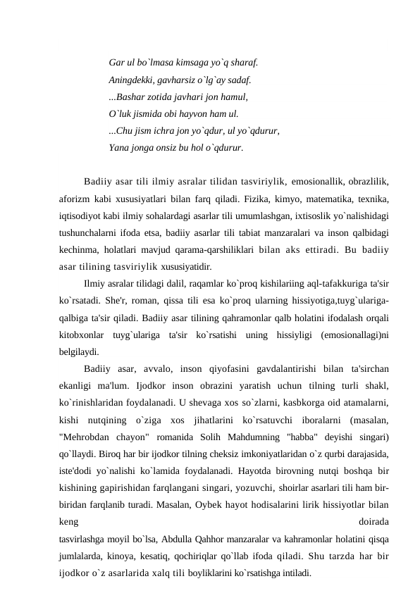 Gar ul bo`lmasa kimsaga yo`q sharaf. 
Aningdekki, gavharsiz o`lg`ay sadaf.
...Bashar zotida javhari jon hamul, 
O`luk jismida obi hayvon ham ul. 
...Chu jism ichra jon yo`qdur, ul yo`qdurur, 
Yana jonga onsiz bu hol o`qdurur.
Badiiy asar tili ilmiy asralar tilidan tasviriylik, emosionallik, obrazlilik,
aforizm kabi xususiyatlari bilan farq  qiladi. Fizika, kimyo, matematika, texnika,
iqtisodiyot kabi ilmiy sohalardagi asarlar tili umumlashgan, ixtisoslik yo`nalishidagi
tushunchalarni ifoda etsa, badiiy asarlar tili tabiat manzaralari va inson qalbidagi
kechinma, holatlari mavjud qarama-qarshiliklari  bilan  aks  ettiradi.  Bu  badiiy
asar tilining tasviriylik xususiyatidir.
Ilmiy asralar tilidagi dalil, raqamlar ko`proq kishilariing aql-tafakkuriga ta'sir
ko`rsatadi. She'r, roman, qissa tili esa ko`proq ularning hissiyotiga,tuyg`ulariga-
qalbiga ta'sir qiladi. Badiiy asar tilining qahramonlar qalb holatini ifodalash orqali
kitobxonlar  tuyg`ulariga  ta'sir  ko`rsatishi  uning  hissiyligi  (emosionallagi)ni
belgilaydi.
Badiiy  asar,  avvalo,  inson  qiyofasini  gavdalantirishi  bilan  ta'sirchan
ekanligi  ma'lum.  Ijodkor  inson  obrazini  yaratish  uchun  tilning  turli  shakl,
ko`rinishlaridan foydalanadi. U shevaga xos so`zlarni, kasbkorga oid atamalarni,
kishi  nutqining  o`ziga  xos  jihatlarini  ko`rsatuvchi  iboralarni  (masalan,
"Mehrobdan  chayon"  romanida  Solih  Mahdumning  "habba"  deyishi  singari)
qo`llaydi. Biroq har bir ijodkor tilning cheksiz imkoniyatlaridan o`z qurbi darajasida,
iste'dodi yo`nalishi ko`lamida foydalanadi. Hayotda birovning nutqi  boshqa bir
kishining gapirishidan farqlangani singari, yozuvchi, shoirlar asarlari tili ham bir-
biridan farqlanib turadi. Masalan, Oybek hayot hodisalarini lirik hissiyotlar bilan
keng
 
doirada
tasvirlashga moyil bo`lsa, Abdulla Qahhor manzaralar va kahramonlar holatini qisqa
jumlalarda, kinoya, kesatiq, qochiriqlar qo`llab ifoda  qiladi. Shu tarzda har bir
ijodkor o`z asarlarida xalq tili boyliklarini ko`rsatishga intiladi.
