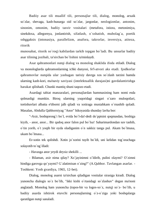 Badiiy  asar  tili  muallif  tili,  personajlar  tili,  dialog,  monolog,  arxaik
so`zlar,  shevaga,  kasb-hunarga  oid  so`zlar,  jargonlar,  neologizmlar,  antonim,
sinonim,  omonim,  badiiy  tasvir  vositalari  (metafora,  istiora,  metonimiya,
sinekdoxa,  allegornya,  jonlantirish,  sifatlash,  o`xshatish,  mubolag`a,  poetik
sshggaksis  (intonasiya,  parallelizm,  anafora,  takrorlar,  inversiya,  atiteza,
ritorik
munosabat, ritorik so`roq) kabilardan tarkib topgan bo`ladi. Bu unsurlar badiiy
asar tilining jozibali, ta'sirchan bo`lishini ta'minlaydi.
Asar qahramonlari nutqi dialog va monolog shaklida ifoda etiladi. Dialog
va monologlarda qahramonlarning ichki dunyosi, fe'l-atvori aks etadi. Ijodkorlar
qahramovlar  nutqida ular  yashagan  tarixiy davrga xos so`zlash tarzini hamda
ularning kasb-kori, ma'naviy saviyasi (intelektuallik darajasi)ni gavdalantirishga
harakat qilishadi. Chunki mantiq shuni taqozo etadi.
Asardagi tabiat manzaralari, personajlardan hammasining ham  nomi esda
qolmasligi  mumkin.  Biroq  ularning  yuqoridagi  singari  o`zaro  muloqotlari,
tortishuvlari albatta e'tiborni jalb qiladi va xotiraga  mustahkam o`rnashib qoladi.
Masalan, Abdulla Qahhorniyag "Anor" hikoyasida shunday lavha bor:
"-Axir, boshqorong`i bo`l, evida bo`l-da!-dedi do`ppisini qoqmasdan, boshiga
kiyib, - anor, anor... Bir qadoq anor falon pul bo`lsa! Saharimardondan suv tashib,
o`tin yorib, o`t yoqib bir oyda oladiganim o`n sakkiz tanga pul. Akam bo`lmasa,
ukam bo`lmasa...
Er-xotin tek qolishdi. Xotin jo`xorini tuyib bo`ldi, uni kelidan  tog`orachaga
solayotib to`ng`illadi:
- Havasga anor yeydi deysiz shekilli ...
-  Bilaman,  axir  nima qilay? Xo`jayinimni o`ldirib, pulini  olaymi? O`zimni
hindiga garovga qo`yaymi? G`alatimisan o`zing?" (A.Qahhor. Tavlangan asarlar. -
Toshkent: Yosh gvardiya, 1965, 12-bet).
Dialog, monolog asarni ta'sirchan qiladigan vositalar sirasiga kiradi. Dialog
yunoncha dialogis so`z bo`lib, "ikki kishi o`rtasidagi  so`zlashuv" degan ma'noni
anglatadi. Monolog ham yunoncha (topos-bir va logos-so`z, nutq) so`z- bo`lib, u
badiiy  asarda  ishtirok  etuvchi  personajlarning  o`z-o`ziga  yoki  boshqalarga
qaratilgan nutqi sanaladi.
