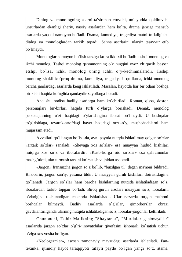 Dialog va monologning asarni-ta'sirchan etuvchi, uni yodda  qoldiruvchi
unsurlardan ekanligi sheriy, nasriy asarlardan ham ko`ra,  drama janriga mansub
asarlarda yaqqol namoyon bo`ladi. Drama, komediya, tragediya matni to`laligicha
dialog  va  monologlardan  tarkib  topadi.  Sahna  asarlarini  ularsiz  tasavvur  etib
bo`lmaydi.
Monologlar namoyon bo`lish tarziga ko`ra ikki xil bo`ladi: tashqi monolog va
ikchi monolog. Tashqi monolog qahramonning o`z nugqini ovoz  chiqarib bayon
etshpi  bo`lsa,  ichki  monolog  uning  ichki  o`y-kechinmalaridir.  Tashqi
monolog shakli ko`proq drama, komediya,  tragediyada qo`llansa, ichki monolog
barcha janrlardagi asarlarda keng ishlatiladi. Masalan, hayotda har bir odam boshqa
bir kishi haqida ko`nglida qandaydir xayollarga-boradi.
Ana shu hodisa badiiy asarlarga ham ko`chiriladi. Roman, qissa,  doston
personajlari  bir-birlari  haqida  turli  o`ylarga  borishadi.  Demak,  monolog
personajlarning  o`zi  haqidagi  o`ylaridangina  iborat  bo`lmaydi.  U  boshqalar
to`g`risidaga,  tevarak-atrofdagi  hayot  haqidagi  orzu-o`y,  mushohadalarni  ham
mujassam etadi.
Avvallari qo`llangan bo`lsa-da, ayni paytda nutqda ishlatilmay qolgan so`zlar
«arxaik so`zlar» sanaladi.  «Shevaga  xos  so`zlar»  esa  muayyan  hudud  kishilari
nutqiga  xos  so`z  va  iboralardir.  «Kasb-korga  oid  so`zlar»  esa  qahramonlar
mashg`uloti, ular turmush tarzini ko`rsatish vajhidan asqotadi.
«Jargon» fransuzcha jargon so`z bo`lib, "buzilgan til" degan ma'noni bildiradi.
Binobarin, jargon sun'iy, yasama tildir. U muayyan guruh  kishilari doirasidagina
qo`lanadi.  Jargon  so`zlar  ham  barcha  kishilarning nutqida ishlatiladigan so`z,
iboralardan tarkib topgan  bo`ladi. Biroq guruh a'zolari muayyan so`z, iboralarni
o`zlarigina  tushunadigan  ma'noda  ishlatishadi.  Ular  nazarda  tutgan  ma'noni
boshqalar  bilmaydi.  Badiiy  asarlarda  o`g`rilar,  qimorborzlar  obrazi
gavdalantirilganda ularning nutqida ishlatiladigan so`z, iboralar-jargonlar keltiriladi.
Chunonchi, Tohir Malikning "Shaytanat", "Murdalar  gapirmaydilar"
asarlarida jargon so`zlar o`g`ri-jinoyatchilar qiyofasini  ishonarli ko`satish uchun
o`ziga xos vosita bo`lgan.
«Neologazmlar»,  asosan  zamonaviy  mavzudagi  asarlarda  ishlatiladi.  Fan-
texnika,  ijtimoiy  hayot  taraqqiyoti  tufayli  paydo  bo`lgan  yangi  so`z, atama,
