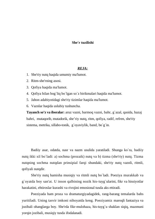 She'r tuzilishi
REJA: 
1. She'riy nutq haqida umumiy ma'lumot.
2. Ritm-she'rning asosi.
3. Qofiya haqida ma'lumot.
4. Qofiya bilan bog`liq bo`lgan so`z birikmalari haqida ma'lumot.
5. Jahon adabiyotidagi she'riy tizimlar haqida ma'lumot.
6. Vaznlar haqida uslubiy tushuncha.
Tayanch so’z va iboralar: aruz vazni, barmoq vazni, bahr, g`azal, qasida, hazaj 
bahri,  mutaqorib, mutadorik, she’riy nutq, ritm, qofiya, radif, refren, she'riy 
sistema, metrika, sillabo-tonik,  g`oyaviylik, band, bo`g`in.
Badiiy asar, odatda, nasr va nazm usulida yaratiladi. Shunga ko`ra,  badiiy
nutq ikki xil bo`ladi: a) sochma (prozaik) nutq va b) tizma (she'riy) nutq. Tizma
nutqning sochma nutqdan prinsipial farqi  shundaki, she'riy nutq vaznli, ritmli,
qofiyali nutqdir.
She'riy nutq hamisha musiqiy va ritmli nutq bo`ladi. Poeziya murakkab va
g`oyatda boy san'at. U inson qalbining nozik his-tuyg`ularini, fikr va hissiyotlar
harakatini, ehtiroslar kurashi va rivojini emosional tusda aks ettiradi.
Poeziyada ham proza va dramaturgiyadagidek, rang-barang temalarda bahs
yuritiladi. Uning tasvir imkoni nihoyatda keng. Poeziyamiz maroqli fantaziya va
jozibali ohanglarga boy. She'rda fikr-mulohaza, his-tuyg`u shaklan siqiq, mazmuni
yorqin jozibali, musiqiy tusda ifodalanadi.
