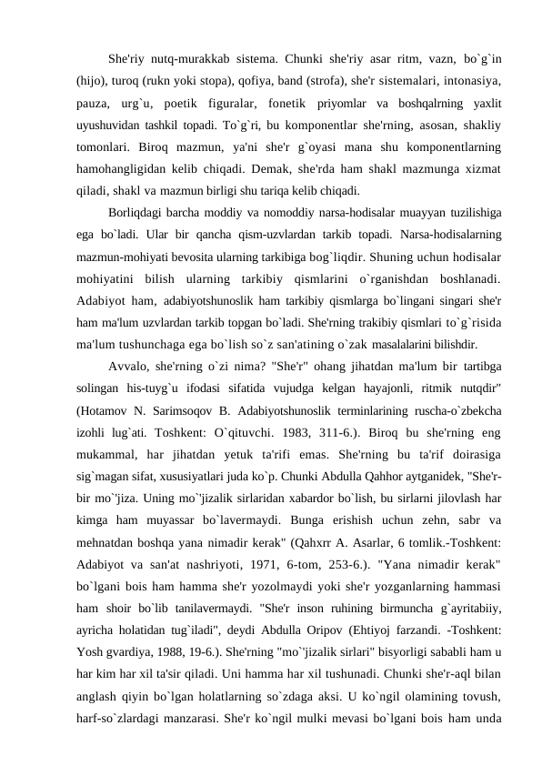 She'riy nutq-murakkab sistema. Chunki she'riy asar ritm, vazn,  bo`g`in
(hijo), turoq (rukn yoki stopa), qofiya, band (strofa), she'r sistemalari, intonasiya,
pauza,  urg`u,  poetik  figuralar,  fonetik  priyomlar  va  boshqalrning  yaxlit
uyushuvidan tashkil topadi. To`g`ri, bu  komponentlar she'rning, asosan, shakliy
tomonlari.  Biroq  mazmun,  ya'ni  she'r  g`oyasi  mana  shu  komponentlarning
hamohangligidan kelib  chiqadi. Demak, she'rda ham shakl mazmunga xizmat
qiladi, shakl va mazmun birligi shu tariqa kelib chiqadi.
Borliqdagi barcha moddiy va nomoddiy narsa-hodisalar muayyan tuzilishiga
ega  bo`ladi.  Ular  bir  qancha  qism-uzvlardan  tarkib  topadi.  Narsa-hodisalarning
mazmun-mohiyati bevosita ularning tarkibiga bog`liqdir. Shuning uchun hodisalar
mohiyatini  bilish  ularning  tarkibiy  qismlarini  o`rganishdan  boshlanadi.
Adabiyot ham,  adabiyotshunoslik ham tarkibiy qismlarga bo`lingani singari she'r
ham ma'lum uzvlardan tarkib topgan bo`ladi. She'rning trakibiy qismlari to`g`risida
ma'lum tushunchaga ega bo`lish so`z san'atining o`zak masalalarini bilishdir.
Avvalo, she'rning o`zi nima? "She'r" ohang jihatdan ma'lum bir  tartibga
solingan  his-tuyg`u  ifodasi  sifatida  vujudga  kelgan  hayajonli,  ritmik  nutqdir"
(Hotamov N. Sarimsoqov B.  Adabiyotshunoslik terminlarining ruscha-o`zbekcha
izohli  lug`ati.  Toshkent:  O`qituvchi.  1983,  311-6.).  Biroq  bu  she'rning  eng
mukammal,  har  jihatdan  yetuk  ta'rifi  emas.  She'rning  bu  ta'rif  doirasiga
sig`magan sifat, xususiyatlari juda ko`p. Chunki Abdulla Qahhor aytganidek, "She'r-
bir mo`'jiza. Uning mo`'jizalik sirlaridan xabardor bo`lish, bu sirlarni jilovlash har
kimga  ham  muyassar  bo`lavermaydi.  Bunga  erishish  uchun  zehn,  sabr  va
mehnatdan boshqa yana nimadir kerak" (Qahxrr A. Asarlar, 6 tomlik.-Toshkent:
Adabiyot  va  san'at  nashriyoti,  1971,  6-tom,  253-6.).  "Yana  nimadir  kerak"
bo`lgani bois ham hamma she'r yozolmaydi yoki she'r yozganlarning hammasi
ham  shoir  bo`lib  tanilavermaydi.  "She'r  inson  ruhining  birmuncha  g`ayritabiiy,
ayricha holatidan tug`iladi", deydi Abdulla Oripov  (Ehtiyoj farzandi. -Toshkent:
Yosh gvardiya, 1988, 19-6.). She'rning "mo`'jizalik sirlari" bisyorligi sababli ham u
har kim har xil ta'sir qiladi. Uni hamma har xil tushunadi. Chunki she'r-aql bilan
anglash  qiyin bo`lgan holatlarning so`zdaga aksi. U ko`ngil olamining tovush,
harf-so`zlardagi manzarasi. She'r ko`ngil mulki mevasi bo`lgani bois ham unda
