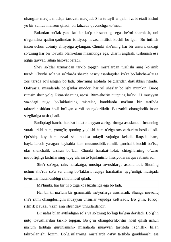 ohanglar mavji, musiqa tarovati mavjud. Shu tufayli u qalbni zabt etadi-kishni
yo bir zumda mahzun qiladi, bir lahzada quvonchga ko`madi.
Bulardan bo`lak yana ko`dan-ko`p sir-sanoatga ega she'rni sharhlash,  uni
o`rganishta qadim-qadimdan ishtiyoq, havas, intilish kuchli bo`lgan.  Bu intilish
inson uchun doimiy ehtiyojga aylangan. Chunki she'rning har bir unsuri, undagi
so`zning har bir tovushi olam-olam mazmunga ega. Ularni anglash, tushunish esa
aqlga quvvat, ruhga halovat beradi.
She'r  so`zlar  tizmasidan  tarkib topgan misralardan tuzilishi  aniq  ko`rinib
turadi. Chunki so`z va so`zlarda she'rda nasriy asardagidan ko`ra bo`lakcha-o`ziga
xos tarzda joylashgan bo`ladi. She'rning alohida  belgilaridan dastlabkisi ritmdir.
Qofiyasiz, misralarida bo`g`inlar miqdori har xil she'rlar bo`lishi mumkin. Biroq
ritmsiz she'r yo`q. Ritm-she'rning asosi. Ritm-she'riy nutqning ko`rki. U muayyan
vazndagi  nugq  bo`laklarining  misralar,  banddarda  ma'lum  bir  tartibda
takrorlanishidan hosil bo`lgan zarbli ohangdorlikdir. Bu zarbli  ohangdorlik inson
sezgilariga ta'sir qiladi.
Borliqdagi barcha harakat-holat muayyan zarbga-ritmga asoslanadi. Insonning
yurak urishi ham, yomg`ir, qorning yog`ishi ham o`ziga xos zarb-ritm hosil qiladi.
Qo`shiq,  kuy  ham  avval  shu  hodisa  tufayli  vujudga  keladi.  Raqsda  ham,
haykaltarosh yasagan haykalda ham mutanosiblik-ritmlik qanchalik kuchli bo`lsa,
ular  shunchalik  ta'siran  bo`ladi.  Chunki  harakat-holat,  chizgilarning  o`zaro
muvofiqligi kishilarning tuyg`ularini to`lqinlantirib, hissiyotlarini quvvatlantiradi.
She'r so`zga, raks harakatga, musiqa tovushlarga asoslanadi.  Shuning
uchun she'rda so`z va uning bo`laklari, raqsga harakatlar  uyg`unligi, musiqada
tovushlar mutanosibligi ritmni hosil qiladi.
Ma'lumki, har bir til o`ziga xos tuzilishga ega bo`ladi.
Har bir til ma'lum bir grammatik me'yorlarga asoslanadi. Shunga muvofiq
she'r ritmi ohangdorligini muayyan unsurlar vujudga keltiradi. Bo`g`in, turoq,
ritmik pauza, vazn ana shunday unsurlardandir.
Bir nafas bilan aytiladigan so`z va so`zning bo`lagi bo`gan deyiladi. Bo`g`in
nutq tovushlarilan tarkib topgan. Bo`g`in ohangdorlik-ritm  hosil qilish uchun
ma'lum  tartibga  guruhlanishi-  misralarda  muayyan  tartibda  izchillik  bilan
takrorlanishi  lozim.  Bo`g`inlarning  misralarda qat'iy tartibda guruhlanishi esa
