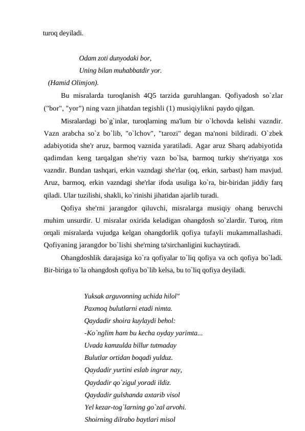 turoq deyiladi.
Odam zoti dunyodaki bor,
Uning bilan muhabbatdir yor. 
   (Hamid Olimjon).
Bu misralarda turoqlanish 4Q5 tarzida guruhlangan. Qofiyadosh  so`zlar
("bor", "yor") ning vazn jihatdan tegishli (1) musiqiylikni paydo qilgan.
Misralardagi bo`g`inlar, turoqlarning ma'lum bir o`lchovda kelishi  vazndir.
Vazn arabcha so`z bo`lib, "o`lchov", "tarozi" degan ma'noni  bildiradi. O`zbek
adabiyotida she'r aruz, barmoq vaznida yaratiladi. Agar aruz Sharq adabiyotida
qadimdan  keng  tarqalgan  she'riy  vazn  bo`lsa, barmoq turkiy she'riyatga xos
vazndir. Bundan tashqari, erkin vazndagi she'rlar (oq, erkin, sarbast) ham mavjud.
Aruz, barmoq,  erkin vazndagi she'rlar ifoda usuliga ko`ra, bir-biridan jiddiy farq
qiladi. Ular tuzilishi, shakli, ko`rinishi jihatidan ajarlib turadi.
Qofiya  she'rni  jarangdor  qiluvchi,  misralarga  musiqiy  ohang  beruvchi
muhim unsurdir. U misralar oxirida keladigan ohangdosh  so`zlardir. Turoq, ritm
orqali misralarda vujudga kelgan ohangdorlik  qofiya tufayli mukammallashadi.
Qofiyaning jarangdor bo`lishi she'rning ta'sirchanligini kuchaytiradi.
Ohangdoshlik darajasiga ko`ra qofiyalar to`liq qofiya va och qofiya bo`ladi.
Bir-biriga to`la ohangdosh qofiya bo`lib kelsa, bu to`liq qofiya deyiladi.
Yuksak arguvonning uchida hilol"
Paxmoq bulutlarni etadi nimta.
Qaydadir shoira kuylaydi behol:
-Ko`nglim ham bu kecha oyday yarimta...
Uvada kamzulda billur tutmaday
Bulutlar ortidan boqadi yulduz.
Qaydadir yurtini eslab ingrar nay,
Qaydadir qo`zigul yoradi ildiz.
Qaydadir gulshanda axtarib visol
Yel kezar-tog`larning go`zal arvohi.
Shoirning dilrabo baytlari misol
