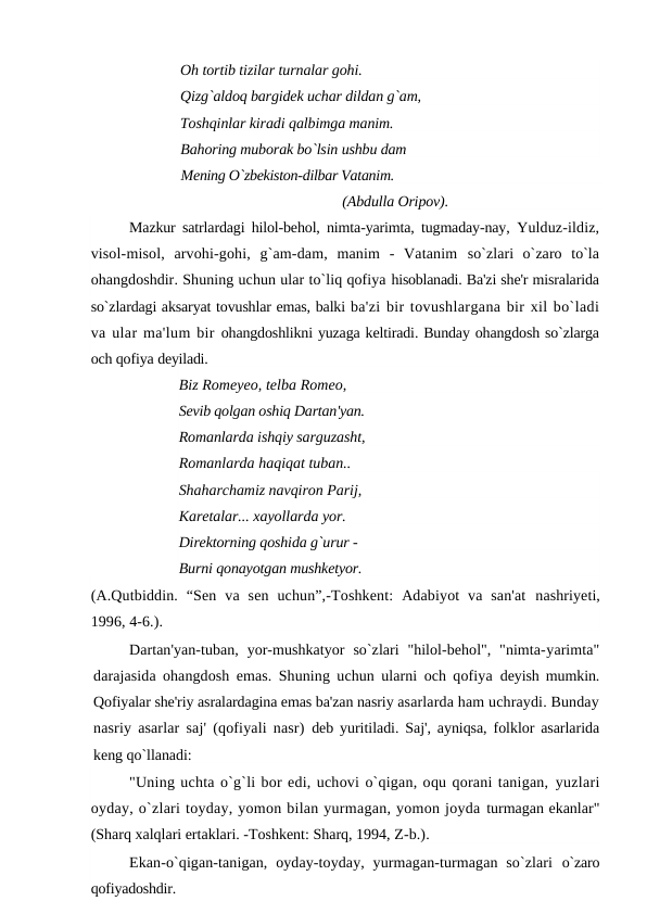 Oh tortib tizilar turnalar gohi.
Qizg`aldoq bargidek uchar dildan g`am,
Toshqinlar kiradi qalbimga manim.
Bahoring muborak bo`lsin ushbu dam
Mening O`zbekiston-dilbar Vatanim. 
(Abdulla Oripov).
Mazkur satrlardagi hilol-behol, nimta-yarimta, tugmaday-nay,  Yulduz-ildiz,
visol-misol,  arvohi-gohi,  g`am-dam,  manim  -  Vatanim  so`zlari  o`zaro  to`la
ohangdoshdir. Shuning uchun ular to`liq qofiya hisoblanadi. Ba'zi she'r misralarida
so`zlardagi aksaryat tovushlar emas, balki ba'zi bir tovushlargana bir xil bo`ladi
va ular ma'lum bir ohangdoshlikni yuzaga keltiradi. Bunday ohangdosh so`zlarga
och qofiya deyiladi.
Biz Romeyeo, telba Romeo, 
Sevib qolgan oshiq Dartan'yan. 
Romanlarda ishqiy sarguzasht, 
Romanlarda haqiqat tuban..
Shaharchamiz navqiron Parij,
Karetalar... xayollarda yor.
Direktorning qoshida g`urur -
Burni qonayotgan mushketyor.
(A.Qutbiddin.  “Sen  va  sen  uchun”,-Toshkent:  Adabiyot  va  san'at  nashriyeti,
1996, 4-6.).
Dartan'yan-tuban, yor-mushkatyor  so`zlari  "hilol-behol",  "nimta-yarimta"
darajasida ohangdosh emas. Shuning uchun ularni och qofiya  deyish mumkin.
Qofiyalar she'riy asralardagina emas ba'zan nasriy asarlarda ham uchraydi. Bunday
nasriy asarlar saj' (qofiyali nasr)  deb yuritiladi. Saj', ayniqsa, folklor asarlarida
keng qo`llanadi:
"Uning uchta o`g`li bor edi, uchovi o`qigan, oqu qorani tanigan, yuzlari
oyday, o`zlari toyday, yomon bilan yurmagan, yomon joyda turmagan ekanlar"
(Sharq xalqlari ertaklari. -Toshkent: Sharq, 1994, Z-b.).
Ekan-o`qigan-tanigan,  oyday-toyday,  yurmagan-turmagan  so`zlari  o`zaro
qofiyadoshdir.
