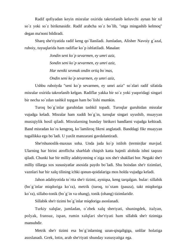 Radif qofiyadan keyin misralar oxirida takrorlanib keluvchi  aynan bir xil
so`z yoki so`z birikmasidir. Radif arabcha so`z bo`lib, "otga mingashib kelmoq"
degan ma'noni bildiradi.
Sharq she'riyatida radif keng qo`llaniladi. Jumladan, Alisher Navoiy g`azal,
ruboiy, tuyuqlarida ham radiflar ko`p ishlatiladi. Masalan:
Jondin seni ko`p sevarmen, ey umri aziz, 
Sondin seni ko`p sevarmen, ey umri aziz, 
Har neniki sevmak ondin ortiq bo`mas, 
Ondin seni ko`p sevarmen, ey umri aziz,
Ushbu ruboiyda "seni ko`p sevarmen, ey umri aziz" so`zlari radif  sifatida
misralar oxirida takrorlanib kelgan. Radiflar yakka bir so`z yoki yuqoridagi singari
bir necha so`zdan tashkil topgan ham bo`lishi mumkin.
Turoq  bo`g`inlar  guruhidan  tashkil  topadi.  Turoqlar  guruhidan  misralar
vujudga keladi. Misralar ham xuddi bo`g`in, turoqlar singari  uyushib, muayyan
musiqiylik hosil qiladi. Misralarning bunday birikuvi bandlarni vujudga keltiradi.
Band misradan ko`ra kengroq, ko`lamliroq fikrni anglatadi. Banddagi fikr muayyan
tugallikka ega bo`ladi. U yaxlit manzarani gavdalantiradi.
She'rshunoslik-maxsus  soha.  Unda  juda  ko`p  istiloh  (termin)lar  mavjud.
Ularning har birini atroflicha sharhlab chiqish katta hajmli alohida ishni taqozo
qiladi. Chunki har bir milliy adabiyotning o`ziga xos she'r shakllari bor. Negaki she'r
milliy tillarga xos xususiyatlar asosida paydo bo`ladi. Shu boisdan she'r tizimlari,
vaznlari har bir xalq tilining ichki qonun-qoidalariga mos holda vujudga keladi.
Jahon adabiyotida to`rtta she'r tizimi, ayniqsa, keng tarqalgan. bular: sillabik
(bo`g`inlar  miqdoriga  ko`ra),  metrik  (turoq,  to`xtam  (pauza),  takt  miqdoriga
ko`ra), sillabo-tonik (bo`g`in va ohang), tonik (ohang) tizimlaridir.
Sillabik she'r tizimi bo`g`inlar miqdoriga asoslanadi.
Turkiy  xalqlar,  jumladan,  o`zbek  xalq  sheriyati,  shuningdek,  italyan,
polyak,  fransuz,  ispan,  rumin  xalqlari  she'riyati  ham  sillabik she'r tizimiga
mansubdir.
Metrik  she'r  tizimi  esa  bo`g`inlarning  uzun-qisqaligiga,  unlilar  holatiga
asoslanadi. Grek, lotin, arab she'riyati shunday xususyaitga ega.
