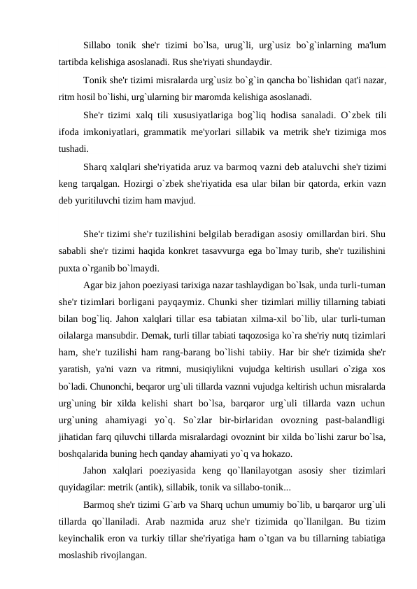Sillabo  tonik  she'r  tizimi  bo`lsa,  urug`li,  urg`usiz  bo`g`inlarning  ma'lum
tartibda kelishiga asoslanadi. Rus she'riyati shundaydir.
Tonik she'r tizimi misralarda urg`usiz bo`g`in qancha bo`lishidan qat'i nazar,
ritm hosil bo`lishi, urg`ularning bir maromda kelishiga asoslanadi.
She'r tizimi xalq tili xususiyatlariga bog`liq hodisa sanaladi. O`zbek tili
ifoda imkoniyatlari, grammatik me'yorlari sillabik va  metrik she'r tizimiga mos
tushadi.
Sharq xalqlari she'riyatida aruz va barmoq vazni deb ataluvchi she'r tizimi
keng tarqalgan. Hozirgi o`zbek she'riyatida esa ular bilan bir qatorda, erkin vazn
deb yuritiluvchi tizim ham mavjud. 
She'r tizimi she'r tuzilishini belgilab beradigan asosiy omillardan biri. Shu
sababli she'r tizimi haqida konkret tasavvurga ega bo`lmay turib, she'r tuzilishini
puxta o`rganib bo`lmaydi.
Agar biz jahon poeziyasi tarixiga nazar tashlaydigan bo`lsak, unda turli-tuman
she'r tizimlari borligani payqaymiz. Chunki sher tizimlari milliy tillarning tabiati
bilan bog`liq. Jahon xalqlari  tillar esa tabiatan xilma-xil bo`lib, ular turli-tuman
oilalarga mansubdir. Demak, turli tillar tabiati taqozosiga ko`ra she'riy nutq tizimlari
ham, she'r tuzilishi ham rang-barang bo`lishi tabiiy. Har  bir she'r tizimida she'r
yaratish, ya'ni vazn va ritmni, musiqiylikni vujudga keltirish usullari o`ziga xos
bo`ladi. Chunonchi, beqaror urg`uli tillarda vaznni vujudga keltirish uchun misralarda
urg`uning bir xilda  kelishi  shart  bo`lsa,  barqaror  urg`uli  tillarda  vazn  uchun
urg`uning  ahamiyagi  yo`q.  So`zlar  bir-birlaridan  ovozning  past-balandligi
jihatidan farq qiluvchi tillarda misralardagi ovoznint bir xilda bo`lishi zarur bo`lsa,
boshqalarida buning hech qanday ahamiyati yo`q va hokazo.
Jahon  xalqlari  poeziyasida  keng  qo`llanilayotgan  asosiy  sher  tizimlari
quyidagilar: metrik (antik), sillabik, tonik va sillabo-tonik...
Barmoq she'r tizimi G`arb va Sharq uchun umumiy bo`lib, u barqaror urg`uli
tillarda qo`llaniladi.  Arab nazmida  aruz  she'r  tizimida  qo`llanilgan. Bu  tizim
keyinchalik eron va turkiy tillar she'riyatiga ham o`tgan va bu tillarning tabiatiga
moslashib rivojlangan.
