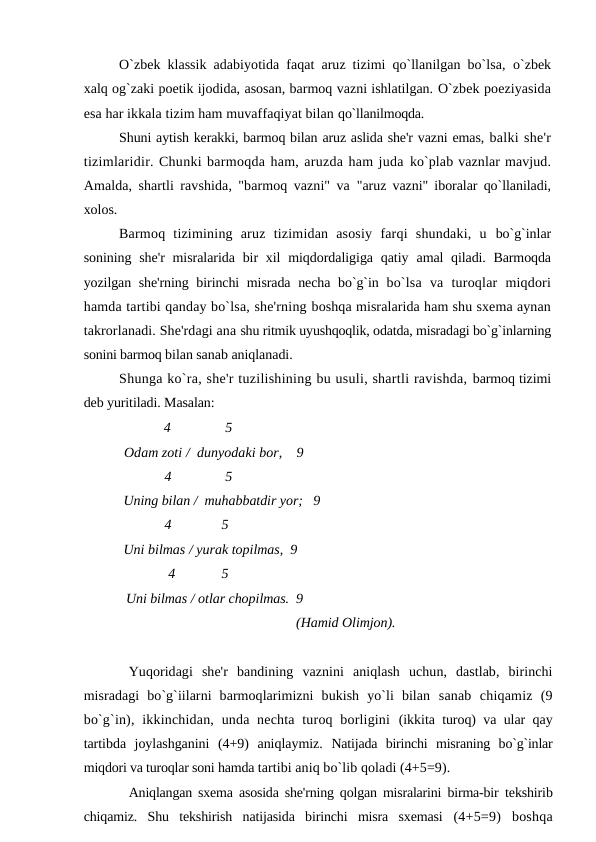 O`zbek klassik adabiyotida faqat aruz tizimi qo`llanilgan bo`lsa,  o`zbek
xalq og`zaki poetik ijodida, asosan, barmoq vazni ishlatilgan. O`zbek poeziyasida
esa har ikkala tizim ham muvaffaqiyat bilan qo`llanilmoqda.
Shuni aytish kerakki, barmoq bilan aruz aslida she'r vazni emas, balki she'r
tizimlaridir. Chunki barmoqda ham, aruzda ham juda ko`plab vaznlar mavjud.
Amalda, shartli ravshida, "barmoq vazni" va  "aruz vazni" iboralar qo`llaniladi,
xolos.
Barmoq  tizimining  aruz  tizimidan  asosiy  farqi  shundaki,  u  bo`g`inlar
sonining  she'r  misralarida bir  xil  miqdordaligiga qatiy  amal qiladi. Barmoqda
yozilgan she'rning birinchi misrada necha bo`g`in  bo`lsa  va  turoqlar  miqdori
hamda tartibi qanday bo`lsa, she'rning boshqa misralarida ham shu sxema aynan
takrorlanadi. She'rdagi ana shu ritmik uyushqoqlik, odatda, misradagi bo`g`inlarning
sonini barmoq bilan sanab aniqlanadi.
Shunga ko`ra, she'r tuzilishining bu usuli, shartli ravishda, barmoq tizimi
deb yuritiladi. Masalan:
 4
5
Odam zoti /  dunyodaki bor,    9
4
5
Uning bilan /  muhabbatdir yor;   9
4
     5
Uni bilmas / yurak topilmas,  9
4
    5
Uni bilmas / otlar chopilmas.  9
(Hamid Olimjon).
Yuqoridagi  she'r  bandining  vaznini  aniqlash  uchun,  dastlab,  birinchi
misradagi  bo`g`iilarni  barmoqlarimizni  bukish  yo`li  bilan  sanab  chiqamiz  (9
bo`g`in), ikkinchidan, unda nechta  turoq borligini  (ikkita turoq) va ular qay
tartibda  joylashganini  (4+9)  aniqlaymiz.  Natijada  birinchi  misraning  bo`g`inlar
miqdori va turoqlar soni hamda tartibi aniq bo`lib qoladi (4+5=9).
Aniqlangan sxema asosida she'rning qolgan misralarini birma-bir  tekshirib
chiqamiz.  Shu  tekshirish  natijasida  birinchi  misra  sxemasi  (4+5=9)  boshqa
