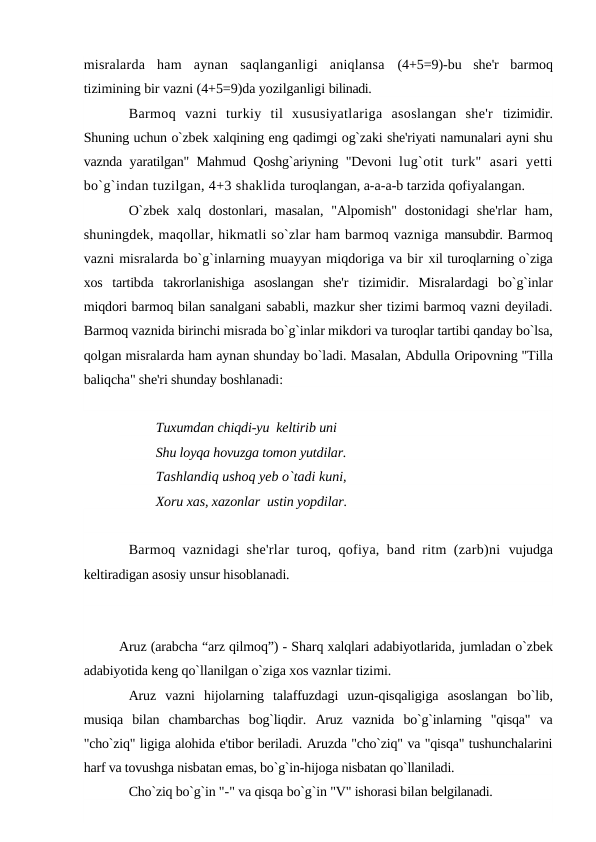 misralarda  ham  aynan  saqlanganligi  aniqlansa  (4+5=9)-bu  she'r  barmoq
tizimining bir vazni (4+5=9)da yozilganligi bilinadi.
Barmoq  vazni  turkiy  til  xususiyatlariga  asoslangan  she'r  tizimidir.
Shuning uchun o`zbek xalqining eng qadimgi og`zaki she'riyati namunalari ayni shu
vaznda yaratilgan" Mahmud Qoshg`ariyning "Devoni  lug`otit  turk"  asari  yetti
bo`g`indan tuzilgan, 4+3 shaklida turoqlangan, a-a-a-b tarzida qofiyalangan.
O`zbek  xalq dostonlari, masalan,  "Alpomish" dostonidagi  she'rlar  ham,
shuningdek, maqollar, hikmatli so`zlar ham barmoq vazniga mansubdir. Barmoq
vazni misralarda bo`g`inlarning muayyan miqdoriga va bir xil turoqlarning o`ziga
xos  tartibda  takrorlanishiga  asoslangan  she'r  tizimidir.  Misralardagi  bo`g`inlar
miqdori barmoq bilan sanalgani sababli, mazkur sher tizimi barmoq vazni deyiladi.
Barmoq vaznida birinchi misrada bo`g`inlar mikdori va turoqlar tartibi qanday bo`lsa,
qolgan misralarda ham aynan shunday bo`ladi. Masalan, Abdulla Oripovning "Tilla
baliqcha" she'ri shunday boshlanadi:
Tuxumdan chiqdi-yu  keltirib uni 
Shu loyqa hovuzga tomon yutdilar. 
Tashlandiq ushoq yeb o`tadi kuni, 
Xoru xas, xazonlar  ustin yopdilar.
Barmoq vaznidagi she'rlar turoq, qofiya, band ritm (zarb)ni  vujudga
keltiradigan asosiy unsur hisoblanadi.
Aruz (arabcha “arz qilmoq”) - Sharq xalqlari adabiyotlarida, jumladan o`zbek
adabiyotida keng qo`llanilgan o`ziga xos vaznlar tizimi.
Aruz  vazni  hijolarning  talaffuzdagi  uzun-qisqaligiga  asoslangan  bo`lib,
musiqa  bilan  chambarchas  bog`liqdir.  Aruz  vaznida  bo`g`inlarning  "qisqa"  va
"cho`ziq" ligiga alohida e'tibor beriladi. Aruzda "cho`ziq" va "qisqa" tushunchalarini
harf va tovushga nisbatan emas, bo`g`in-hijoga nisbatan qo`llaniladi.
Cho`ziq bo`g`in "-" va qisqa bo`g`in "V" ishorasi bilan belgilanadi.
