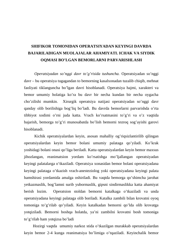 SHIFIKOR TOMONIDAN OPERATSIYADAN KEYINGI DAVRDA
BAJARILADIGAN MUOLAJALAR AHAMIYATI. ICHAK VA SIYDIK
OQMASI BO’LGAN BEMORLARNI PARVARISHLASH
Operatsiyadan so’nggi davr to’g’risida tushuncha. Operatsiyadan so’nggi
davr – bu operatsiya tugagandan to bemorning kasalxonadan tuzalib chiqib, mehnat
faoliyati tiklanguncha bo’lgan davri hisoblanadi. Operatsiya hajmi, xarakteri va
bemor  umumiy  holatiga  ko’ra  bu  davr  bir  necha  kundan  bir  necha  oygacha
cho’zilishi  mumkin.   Xirurgik  operatsiya  natijasi  operatsiyadan  so’nggi  davr
qanday olib borilishiga bog’liq bo’ladi. Bu davrda bemorlarni parvarishda o’rta
tibbiyot  xodimi  o’rni  juda  katta. Vrach  ko’rsatmasini  to’g’ri  va  o’z  vaqtida
bajarish, bemorga to’g’ri munosabatda bo’lish bemorni tezroq sog’ayishi garovi
hisoblanadi. 
Kichik operatsiyalardan keyin, asosan mahalliy og’riqsizlantirilib qilingan
operatsiyalardan  keyin  bemor  bolani  umumiy  palataga  qo’yiladi.  Ko’krak
yoshidagi bolani onasi qo’liga beriladi. Katta operatsiyalardan keyin bemor maxsus
jihozlangan,  reanimatsion  yordam  ko’rsatishga  mo’ljallangan  operatsiyadan
keyingi palatalarga o’tkaziladi. Operatsiya xonasidan bemor bolani operatsiyadana
keyingi palataga o’tkazish vrach-anesteziolog yoki operatsiyadana keyingi palata
hamshirasi yordamida amalga oshiriladi. Bu vaqtda bemorga qo’shimcha jarohat
yetkazmaslik, bog’lamni surib yubormaslik, gipsni sindirmaslikka katta ahamiyat
berish  lozim.   Operatsion  stoldan  bemorni  katalkaga  o’tkaziladi  va  unda
operatsiyadana keyingi palataga olib boriladi. Katalka zambili bilan krovatni oyoq
tomoniga to’g’rilab qo’yiladi. Keyin katalkadan bemorni qo’lda olib krovatga
yotqiziladi.  Bemorni  boshqa  holatda,  ya’ni  zambilni  krovatni  bosh  tomoniga
to’g’rilab ham yotqizsa bo’ladi  
       Hozirgi vaqtda  umumiy narkoz stida o’tkazilgan murakkab operatsiyalardan
keyin bemor 2-4 kunga reanimatsiya bo’limiga o’tqaziladi. Keyinchalik bemor

