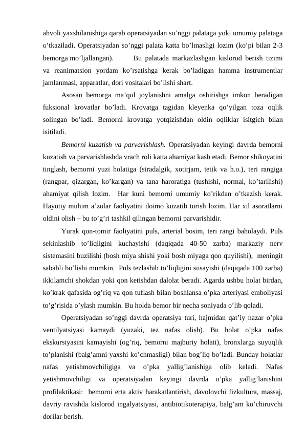 ahvoli yaxshilanishiga qarab operatsiyadan so’nggi palataga yoki umumiy palataga
o’tkaziladi. Operatsiyadan so’nggi palata katta bo’lmasligi lozim (ko’pi bilan 2-3
bemorga mo’ljallangan). 
Bu palatada markazlashgan kislorod berish tizimi
va  reanimatsion  yordam  ko’rsatishga  kerak  bo’ladigan  hamma  instrumentlar
jamlanmasi, apparatlar, dori vositalari bo’lishi shart. 
Asosan bemorga ma’qul joylanishni amalga oshirishga imkon beradigan
fuksional  krovatlar  bo’ladi.  Krovatga  tagidan  kleyenka  qo’yilgan  toza  oqlik
solingan  bo’ladi.  Bemorni  krovatga  yotqizishdan  oldin  oqliklar  isitgich  bilan
isitiladi.
Bemorni kuzatish va parvarishlash. Operatsiyadan keyingi davrda bemorni
kuzatish va parvarishlashda vrach roli katta ahamiyat kasb etadi. Bemor shikoyatini
tinglash, bemorni yuzi holatiga (stradalgik, xotirjam, tetik va h.o.), teri rangiga
(rangpar, qizargan, ko’kargan) va tana haroratiga (tushishi, normal, ko’tarilishi)
ahamiyat qilish lozim.  Har kuni bemorni umumiy ko’rikdan o’tkazish kerak.
Hayotiy muhim a’zolar faoliyatini doimo kuzatib turish lozim. Har xil asoratlarni
oldini olish – bu to’g’ri tashkil qilingan bemorni parvarishidir.
Yurak qon-tomir faoliyatini puls, arterial bosim, teri rangi baholaydi. Puls
sekinlashib  to’liqligini  kuchayishi  (daqiqada  40-50  zarba)  markaziy  nerv
sistemasini buzilishi (bosh miya shishi yoki bosh miyaga qon quyilishi),  meningit
sababli bo’lishi mumkin.  Puls tezlashib to’liqligini susayishi (daqiqada 100 zarba)
ikkilamchi shokdan yoki qon ketishdan dalolat beradi. Agarda ushbu holat birdan,
ko’krak qafasida og’riq va qon tuflash bilan boshlansa o’pka arteriyasi emboliyasi
to’g’risida o’ylash mumkin. Bu holda bemor bir necha soniyada o’lib qoladi. 
Operatsiyadan so’nggi davrda operatsiya turi, hajmidan qat’iy nazar o’pka
ventilyatsiyasi  kamaydi  (yuzaki,  tez  nafas  olish).  Bu  holat  o’pka  nafas
ekskursiyasini kamayishi (og’riq, bemorni majburiy holati), bronxlarga suyuqlik
to’planishi (balg’amni yaxshi ko’chmasligi) bilan bog’liq bo’ladi. Bunday holatlar
nafas  yetishmovchiligiga  va  o’pka  yallig’lanishiga  olib  keladi.  Nafas
yetishmovchiligi  va  operatsiyadan  keyingi  davrda  o’pka  yallig’lanishini
profilaktikasi:  bemorni erta aktiv harakatlantirish, davolovchi fizkultura, massaj,
davriy ravishda kislorod ingalyatsiyasi, antibiotikoterapiya, balg’am ko’chiruvchi
dorilar berish. 
