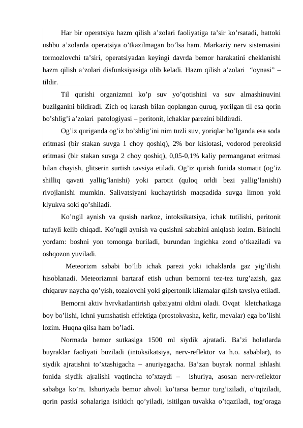 Har bir operatsiya hazm qilish a’zolari faoliyatiga ta’sir ko’rsatadi, hattoki
ushbu a’zolarda operatsiya o’tkazilmagan bo’lsa ham. Markaziy nerv sistemasini
tormozlovchi ta’siri, operatsiyadan keyingi davrda bemor harakatini cheklanishi
hazm qilish a’zolari disfunksiyasiga olib keladi. Hazm qilish a’zolari  “oynasi” –
tildir. 
Til  qurishi  organizmni  ko’p  suv  yo’qotishini  va  suv  almashinuvini
buzilganini bildiradi. Zich oq karash bilan qoplangan quruq, yorilgan til esa qorin
bo’shlig’i a’zolari  patologiyasi – peritonit, ichaklar parezini bildiradi. 
Og’iz quriganda og’iz bo’shlig’ini nim tuzli suv, yoriqlar bo’lganda esa soda
eritmasi (bir stakan suvga 1 choy qoshiq), 2% bor kislotasi, vodorod pereoksid
eritmasi (bir stakan suvga 2 choy qoshiq), 0,05-0,1% kaliy permanganat eritmasi
bilan chayish, glitserin surtish tavsiya etiladi. Og’iz qurish fonida stomatit (og’iz
shilliq  qavati  yallig’lanishi)  yoki  parotit  (quloq  orldi  bezi  yallig’lanishi)
rivojlanishi  mumkin.  Salivatsiyani  kuchaytirish  maqsadida  suvga  limon  yoki
klyukva soki qo’shiladi. 
Ko’ngil aynish va qusish narkoz, intoksikatsiya, ichak tutilishi, peritonit
tufayli kelib chiqadi. Ko’ngil aynish va qusishni sababini aniqlash lozim. Birinchi
yordam: boshni yon tomonga buriladi, burundan ingichka zond o’tkaziladi va
oshqozon yuviladi.  
 Meteorizm  sababi  bo’lib  ichak  parezi  yoki  ichaklarda  gaz  yig’ilishi
hisoblanadi. Meteorizmni  bartaraf  etish uchun bemorni  tez-tez turg’azish,  gaz
chiqaruv naycha qo’yish, tozalovchi yoki gipertonik klizmalar qilish tavsiya etiladi.
Bemorni aktiv hvrvkatlantirish qabziyatni oldini oladi. Ovqat  kletchatkaga
boy bo’lishi, ichni yumshatish effektiga (prostokvasha, kefir, mevalar) ega bo’lishi
lozim. Huqna qilsa ham bo’ladi. 
Normada  bemor  sutkasiga  1500  ml  siydik  ajratadi.  Ba’zi  holatlarda
buyraklar faoliyati buziladi (intoksikatsiya, nerv-reflektor va h.o. sabablar), to
siydik ajratishni to’xtashigacha – anuriyagacha. Ba’zan buyrak normal ishlashi
fonida  siydik  ajralishi  vaqtincha  to’xtaydi  –   ishuriya,  asosan  nerv-reflektor
sababga ko’ra. Ishuriyada bemor ahvoli ko’tarsa bemor turg’iziladi, o’tqiziladi,
qorin pastki sohalariga isitkich qo’yiladi, isitilgan tuvakka o’tqaziladi, tog’oraga
