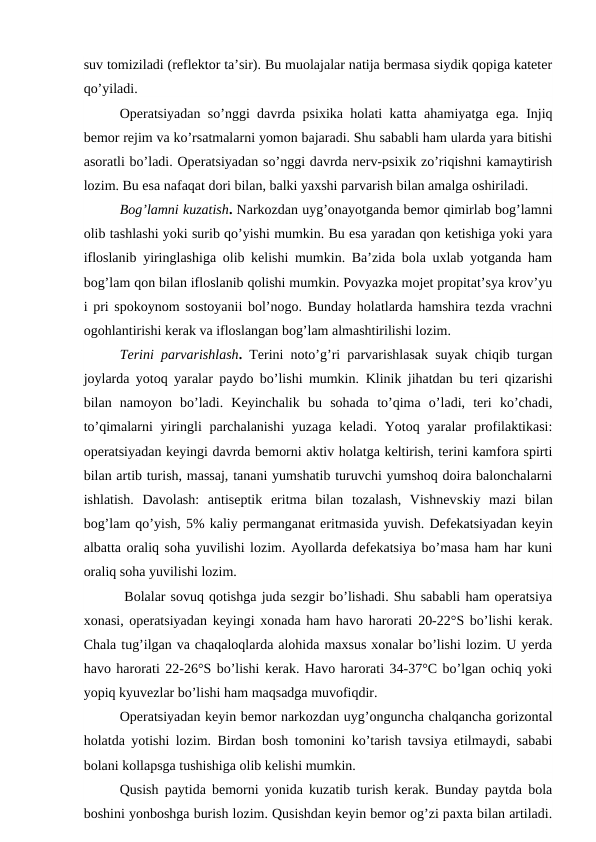 suv tomiziladi (reflektor ta’sir). Bu muolajalar natija bermasa siydik qopiga kateter
qo’yiladi. 
Operatsiyadan so’nggi davrda psixika holati katta ahamiyatga ega. Injiq
bemor rejim va ko’rsatmalarni yomon bajaradi. Shu sababli ham ularda yara bitishi
asoratli bo’ladi. Operatsiyadan so’nggi davrda nerv-psixik zo’riqishni kamaytirish
lozim. Bu esa nafaqat dori bilan, balki yaxshi parvarish bilan amalga oshiriladi.   
Bog’lamni kuzatish. Narkozdan uyg’onayotganda bemor qimirlab bog’lamni
olib tashlashi yoki surib qo’yishi mumkin. Bu esa yaradan qon ketishiga yoki yara
ifloslanib yiringlashiga olib kelishi mumkin. Ba’zida bola uxlab yotganda ham
bog’lam qon bilan ifloslanib qolishi mumkin. Povyazka mojet propitat’sya krov’yu
i pri spokoynom sostoyanii bol’nogo. Bunday holatlarda hamshira tezda vrachni
ogohlantirishi kerak va ifloslangan bog’lam almashtirilishi lozim. 
Terini parvarishlash.  Terini noto’g’ri parvarishlasak suyak chiqib turgan
joylarda yotoq yaralar paydo bo’lishi mumkin. Klinik jihatdan bu teri qizarishi
bilan  namoyon  bo’ladi.  Keyinchalik  bu  sohada  to’qima  o’ladi,  teri  ko’chadi,
to’qimalarni  yiringli  parchalanishi  yuzaga  keladi. Yotoq yaralar  profilaktikasi:
operatsiyadan keyingi davrda bemorni aktiv holatga keltirish, terini kamfora spirti
bilan artib turish, massaj, tanani yumshatib turuvchi yumshoq doira balonchalarni
ishlatish.  Davolash:  antiseptik  eritma  bilan  tozalash,  Vishnevskiy  mazi  bilan
bog’lam qo’yish, 5% kaliy permanganat eritmasida yuvish. Defekatsiyadan keyin
albatta oraliq soha yuvilishi lozim. Ayollarda defekatsiya bo’masa ham har kuni
oraliq soha yuvilishi lozim. 
        Bolalar sovuq qotishga juda sezgir bo’lishadi. Shu sababli ham operatsiya
xonasi, operatsiyadan keyingi xonada ham havo harorati 20-22°S bo’lishi kerak.
Chala tug’ilgan va chaqaloqlarda alohida maxsus xonalar bo’lishi lozim. U yerda
havo harorati 22-26°S bo’lishi kerak. Havo harorati 34-37°С bo’lgan ochiq yoki
yopiq kyuvezlar bo’lishi ham maqsadga muvofiqdir. 
Operatsiyadan keyin bemor narkozdan uyg’onguncha chalqancha gorizontal
holatda yotishi lozim. Birdan bosh tomonini ko’tarish tavsiya etilmaydi, sababi
bolani kollapsga tushishiga olib kelishi mumkin.
Qusish paytida bemorni yonida kuzatib turish kerak. Bunday paytda bola
boshini yonboshga burish lozim. Qusishdan keyin bemor og’zi paxta bilan artiladi.
