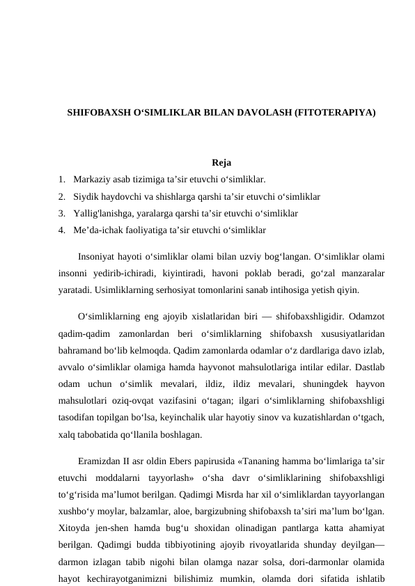 SHIFOBAXSH O‘SIMLIKLAR BILAN DAVOLASH (FITOTERAPIYA)
Reja 
1.  Markaziy asab tizimiga ta’sir etuvchi o‘simliklar.
2.  Siydik haydovchi va shishlarga qarshi ta’sir etuvchi o‘simliklar
3.  Yallig'lanishga, yaralarga qarshi ta’sir etuvchi o‘simliklar
4.  Me’da-ichak faoliyatiga ta’sir etuvchi o‘simliklar
Insoniyat hayoti o‘simliklar olami bilan uzviy bog‘langan. O‘simliklar olami
insonni  yedirib-ichiradi,  kiyintiradi,  havoni  poklab  beradi,  go‘zal  manzaralar
yaratadi. Usimliklarning serhosiyat tomonlarini sanab intihosiga yetish qiyin. 
O‘simliklarning eng ajoyib xislatlaridan biri — shifobaxshligidir. Odamzot
qadim-qadim  zamonlardan  beri  o‘simliklarning  shifobaxsh  xususiyatlaridan
bahramand bo‘lib kelmoqda. Qadim zamonlarda odamlar o‘z dardlariga davo izlab,
avvalo o‘simliklar olamiga hamda hayvonot mahsulotlariga intilar edilar. Dastlab
odam  uchun  o‘simlik  mevalari,  ildiz,  ildiz  mevalari,  shuningdek  hayvon
mahsulotlari oziq-ovqat vazifasini o‘tagan; ilgari o‘simliklarning shifobaxshligi
tasodifan topilgan bo‘lsa, keyinchalik ular hayotiy sinov va kuzatishlardan o‘tgach,
xalq tabobatida qo‘llanila boshlagan. 
Eramizdan II asr oldin Ebers papirusida «Tananing hamma bo‘limlariga ta’sir
etuvchi  moddalarni  tayyorlash»  o‘sha  davr  o‘simliklarining  shifobaxshligi
to‘g‘risida ma’lumot berilgan. Qadimgi Misrda har xil o‘simliklardan tayyorlangan
xushbo‘y moylar, balzamlar, aloe, bargizubning shifobaxsh ta’siri ma’lum bo‘lgan.
Xitoyda  jen-shen  hamda  bug‘u  shoxidan  olinadigan  pantlarga  katta  ahamiyat
berilgan. Qadimgi budda tibbiyotining ajoyib rivoyatlarida shunday deyilgan—
darmon izlagan tabib nigohi bilan olamga nazar solsa, dori-darmonlar olamida
hayot  kechirayotganimizni  bilishimiz  mumkin,  olamda  dori  sifatida  ishlatib
