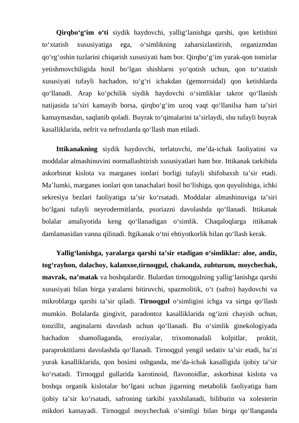 Qirqbo‘g‘im  o‘ti siydik  haydovchi,  yallig‘lanishga  qarshi,  qon  ketishini
to‘xtatish  xususiyatiga  ega,  o‘simlikning  zaharsizlantirish,  organizmdan
qo‘rg‘oshin tuzlarini chiqarish xususiyati ham bor. Qirqbo‘g‘im yurak-qon tomirlar
yetishmovchiligida  hosil  bo‘lgan  shishlarni  yo‘qotish  uchun,  qon  to‘xtatish
xususiyati  tufayli  bachadon,  to‘g‘ri  ichakdan  (gemorroidal)  qon  ketishlarda
qo‘llanadi.  Arap  ko‘pchilik  siydik  haydovchi  o‘simliklar  takror  qo‘llanish
natijasida ta’siri kamayib borsa, qirqbo‘g‘im uzoq vaqt qo‘llanilsa ham ta’siri
kamaymasdan, saqlanib qoladi. Buyrak to‘qimalarini ta’sirlaydi, shu tufayli buyrak
kasalliklarida, nefrit va nefrozlarda qo‘llash man etiladi. 
Ittikanakning siydik  haydovchi,  terlatuvchi,  me’da-ichak  faoliyatini  va
moddalar almashinuvini normallashtirish xususiyatlari ham bor. Ittikanak tarkibida
askorbinat  kislota  va  marganes  ionlari  borligi  tufayli  shifobaxsh  ta’sir  etadi.
Ma’lumki, marganes ionlari qon tanachalari hosil bo‘lishiga, qon quyulishiga, ichki
sekresiya  bezlari  faoliyatiga  ta’sir  ko‘rsatadi.  Moddalar  almashinuviga  ta’siri
bo‘lgani  tufayli  neyrodermitlarda,  psoriazni  davolashda  qo‘llanadi.  Ittikanak
bolalar  amaliyotida  keng  qo‘llanadigan  o‘simlik.  Chaqaloqlarga  ittikanak
damlamasidan vanna qilinadi. Itgikanak o‘tni ehtiyotkorlik bilan qo‘llash kerak. 
Yallig‘lanishga, yaralarga qarshi ta’sir etadigan o‘simliklar: aloe, andiz,
tog‘rayhon, dalachoy, kalanxoe,tirnoqgul, chakanda, zubturum, moychechak,
mavrak, na’matak va boshqalardir. Bulardan tirnoqgulning yallig‘lanishga qarshi
xususiyati bilan birga yaralarni bitiruvchi, spazmolitik, o‘t (safro) haydovchi va
mikroblarga qarshi ta’sir qiladi.  Tirnoqgul o‘simligini ichga va sirtga qo‘llash
mumkin.  Bolalarda  gingivit,  paradontoz  kasalliklarida  og‘izni  chayish  uchun,
tonzillit,  anginalarni  davolash  uchun  qo‘llanadi.  Bu  o‘simlik  ginekologiyada
bachadon  shamollaganda,  eroziyalar,  trixomonadali  kolpitlar,  proktit,
paraproktitlarni davolashda qo‘llanadi. Tirnoqgul yengil sedativ ta’sir etadi, ba’zi
yurak kasalliklarida, qon bosimi oshganda, me’da-ichak kasalligida ijobiy ta’sir
ko‘rsatadi.  Tirnoqgul  gullarida  karotinoid,  flavonoidlar,  askorbinat  kislota  va
boshqa  organik  kislotalar  bo‘lgani  uchun  jigarning  metabolik  faoliyatiga  ham
ijobiy  ta’sir  ko‘rsatadi,  safroning  tarkibi  yaxshilanadi,  biliburin  va  xolesterin
mikdori  kamayadi.  Tirnoqgul  moychechak  o‘simligi  bilan  birga  qo‘llanganda
