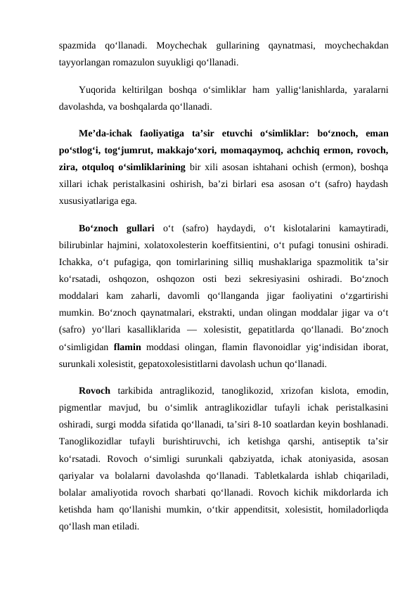 spazmida  qo‘llanadi.  Moychechak  gullarining  qaynatmasi,  moychechakdan
tayyorlangan romazulon suyukligi qo‘llanadi. 
Yuqorida  keltirilgan  boshqa  o‘simliklar  ham  yallig‘lanishlarda,  yaralarni
davolashda, va boshqalarda qo‘llanadi. 
Me’da-ichak  faoliyatiga  ta’sir  etuvchi  o‘simliklar: bo‘znoch,  eman
po‘stlog‘i, tog‘jumrut, makkajo‘xori, momaqaymoq, achchiq ermon, rovoch,
zira, otquloq o‘simliklarining bir xili asosan ishtahani ochish (ermon), boshqa
xillari ichak peristalkasini oshirish, ba’zi birlari esa asosan o‘t (safro) haydash
xususiyatlariga ega. 
Bo‘znoch  gullari o‘t  (safro)  haydaydi,  o‘t  kislotalarini  kamaytiradi,
bilirubinlar hajmini, xolatoxolesterin koeffitsientini, o‘t pufagi tonusini oshiradi.
Ichakka, o‘t  pufagiga, qon tomirlarining silliq mushaklariga spazmolitik ta’sir
ko‘rsatadi,  oshqozon,  oshqozon  osti  bezi  sekresiyasini  oshiradi.  Bo‘znoch
moddalari  kam  zaharli,  davomli  qo‘llanganda  jigar  faoliyatini  o‘zgartirishi
mumkin. Bo‘znoch qaynatmalari, ekstrakti, undan olingan moddalar jigar va o‘t
(safro)  yo‘llari  kasalliklarida  —  xolesistit,  gepatitlarda  qo‘llanadi.  Bo‘znoch
o‘simligidan  flamin moddasi olingan, flamin flavonoidlar yig‘indisidan iborat,
surunkali xolesistit, gepatoxolesistitlarni davolash uchun qo‘llanadi. 
Rovoch  tarkibida  antraglikozid,  tanoglikozid,  xrizofan  kislota,  emodin,
pigmentlar  mavjud,  bu  o‘simlik  antraglikozidlar  tufayli  ichak  peristalkasini
oshiradi, surgi modda sifatida qo‘llanadi, ta’siri 8-10 soatlardan keyin boshlanadi.
Tanoglikozidlar  tufayli  burishtiruvchi,  ich  ketishga  qarshi,  antiseptik  ta’sir
ko‘rsatadi.  Rovoch  o‘simligi  surunkali  qabziyatda,  ichak  atoniyasida,  asosan
qariyalar  va  bolalarni  davolashda  qo‘llanadi.  Tabletkalarda  ishlab  chiqariladi,
bolalar amaliyotida rovoch sharbati qo‘llanadi. Rovoch kichik mikdorlarda ich
ketishda ham  qo‘llanishi mumkin, o‘tkir appenditsit, xolesistit, homiladorliqda
qo‘llash man etiladi. 
