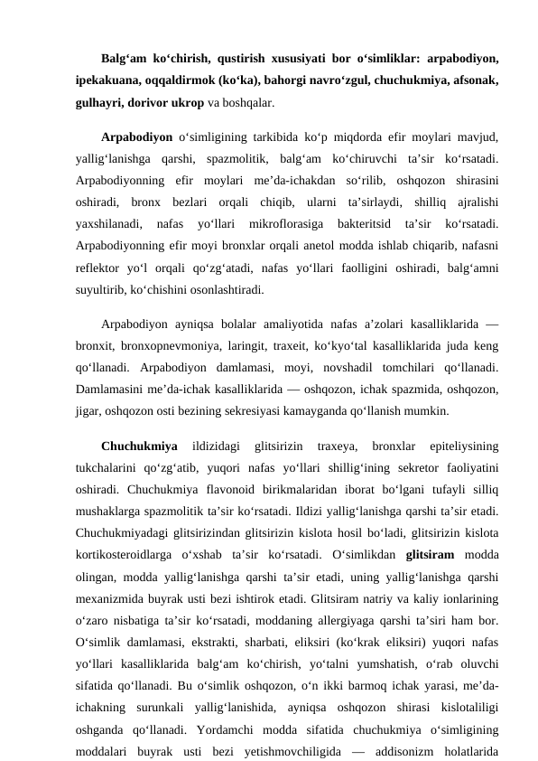 Balg‘am ko‘chirish, qustirish xususiyati bor o‘simliklar: arpabodiyon,
ipekakuana, oqqaldirmok (ko‘ka), bahorgi navro‘zgul, chuchukmiya, afsonak,
gulhayri, dorivor ukrop va boshqalar. 
Arpabodiyon o‘simligining tarkibida ko‘p miqdorda efir moylari mavjud,
yallig‘lanishga  qarshi,  spazmolitik,  balg‘am  ko‘chiruvchi  ta’sir  ko‘rsatadi.
Arpabodiyonning  efir  moylari  me’da-ichakdan  so‘rilib,  oshqozon  shirasini
oshiradi,  bronx  bezlari  orqali  chiqib,  ularni  ta’sirlaydi,  shilliq  ajralishi
yaxshilanadi,  nafas  yo‘llari  mikroflorasiga  bakteritsid  ta’sir  ko‘rsatadi.
Arpabodiyonning efir moyi bronxlar orqali anetol modda ishlab chiqarib, nafasni
reflektor  yo‘l  orqali  qo‘zg‘atadi,  nafas  yo‘llari  faolligini  oshiradi,  balg‘amni
suyultirib, ko‘chishini osonlashtiradi. 
Arpabodiyon  ayniqsa  bolalar  amaliyotida  nafas  a’zolari  kasalliklarida  —
bronxit, bronxopnevmoniya, laringit, traxeit, ko‘kyo‘tal kasalliklarida juda keng
qo‘llanadi.  Arpabodiyon  damlamasi,  moyi,  novshadil  tomchilari  qo‘llanadi.
Damlamasini me’da-ichak kasalliklarida — oshqozon, ichak spazmida, oshqozon,
jigar, oshqozon osti bezining sekresiyasi kamayganda qo‘llanish mumkin. 
Chuchukmiya 
ildizidagi  glitsirizin  traxeya,  bronxlar  epiteliysining
tukchalarini  qo‘zg‘atib,  yuqori  nafas  yo‘llari  shillig‘ining  sekretor  faoliyatini
oshiradi.  Chuchukmiya  flavonoid  birikmalaridan  iborat  bo‘lgani  tufayli  silliq
mushaklarga spazmolitik ta’sir ko‘rsatadi. Ildizi yallig‘lanishga qarshi ta’sir etadi.
Chuchukmiyadagi glitsirizindan glitsirizin kislota hosil bo‘ladi, glitsirizin kislota
kortikosteroidlarga  o‘xshab  ta’sir  ko‘rsatadi.  O‘simlikdan  glitsiram modda
olingan, modda yallig‘lanishga qarshi ta’sir etadi, uning yallig‘lanishga qarshi
mexanizmida buyrak usti bezi ishtirok etadi. Glitsiram natriy va kaliy ionlarining
o‘zaro nisbatiga ta’sir ko‘rsatadi, moddaning allergiyaga qarshi ta’siri ham bor.
O‘simlik damlamasi, ekstrakti, sharbati, eliksiri (ko‘krak eliksiri) yuqori nafas
yo‘llari  kasalliklarida  balg‘am  ko‘chirish,  yo‘talni  yumshatish,  o‘rab  oluvchi
sifatida qo‘llanadi. Bu o‘simlik oshqozon, o‘n ikki barmoq ichak yarasi, me’da-
ichakning  surunkali  yallig‘lanishida,  ayniqsa  oshqozon  shirasi  kislotaliligi
oshganda  qo‘llanadi.  Yordamchi  modda  sifatida  chuchukmiya  o‘simligining
moddalari  buyrak  usti  bezi  yetishmovchiligida  —  addisonizm  holatlarida
