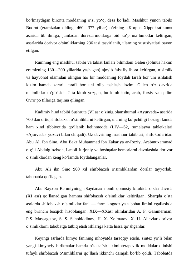 bo‘lmaydigan bironta moddaning o‘zi yo‘q, desa bo‘ladi. Mashhur yunon tabibi
Buqrot (eramizdan oldingi 460—377 yillar) o‘zining «Korpus Xippokratikum»
asarida tib ilmiga, jumladan dori-darmonlarga oid ko‘p ma’lumotlar keltirgan,
asarlarida dorivor o‘simliklarning 236 tasi tasvirlanib, ularning xususiyatlari bayon
etilgan. 
Rumning eng mashhur tabibi va tabiat fanlari bilimdoni Galen (Jolinus hakim
eramizning 130—200 yillarida yashagan) ajoyib falsafiy ibora keltirgan, o‘simlik
va hayvonot olamidan olingan har bir moddaning foydali tarafi bor uni ishlatish
lozim  hamda  zararli  tarafi  bor  uni  olib  tashlash  lozim.  Galen  o‘z  davrida
o‘simliklar to‘g‘risida 2 ta kitob yozgan, bu kitob lotin, arab, forsiy va qadim
Ovro‘po tillariga tarjima qilingan. 
Kadimiy hind tabibi Sushruta (VI asr o‘zinig olamshumul «Ayurveda» asarida
700 dan ortiq shifobaxsh o‘simliklarni keltirgan, ularning ko‘pchiligi hozirgi kunda
ham  xind  tibbiyotida  qo‘llanib  kelinmoqda  (LIV—52,  rumalayya  tabletkalari
«Ajurveda» yozuvi bilan chiqadi). Uz davrining mashhur tabiblari, shifokorlaridan
Abu Ali ibn Sino, Abu Bakr Muhammad ibn Zakariya ar-Roziy, Arabmuxammad
o‘g‘li Abdulg‘ozixon, Ismoil Jurjoniy va boshqalar bemorlarni davolashda dorivor
o‘simliklardan keng ko‘lamda foydalanganlar. 
Abu  Ali  ibn  Sino  900  xil  shifobaxsh  o‘simliklardan  dorilar  tayyorlab,
tabobatda qo‘llagan. 
Abu Rayxon Beruniyning «Saydana» nomli qomusiy kitobida o‘sha davrda
(XI asr) qo‘llanadigan hamma shifobaxsh o‘simliklar keltirilgan. Sharqda o‘rta
asrlarda shifobaxsh o‘simliklar fani — farmakognoziya tabobat ilmini egallashda
eng birinchi bosqich hisoblangan. XIX—XXasr olimlaridan A. F. Gammerman,
P.S. Massagetov, S. S. Sahobiddinov, H. X. Xolmatov, X. U. Alievlar dorivor
o‘simliklarni tabobatga tatbiq etish ishlariga katta hissa qo‘shganlar. 
Keyingi asrlarda kimyo fanining nihoyatda taraqqiy etishi, sintez yo‘li bilan
yangi kimyoviy birikmalar hamda o‘ta ta’sirli ximioterapevtik moddalar olinishi
tufayli shifobaxsh o‘simliklarni qo‘llash ikkinchi darajali bo‘lib qoldi. Tabobatda
