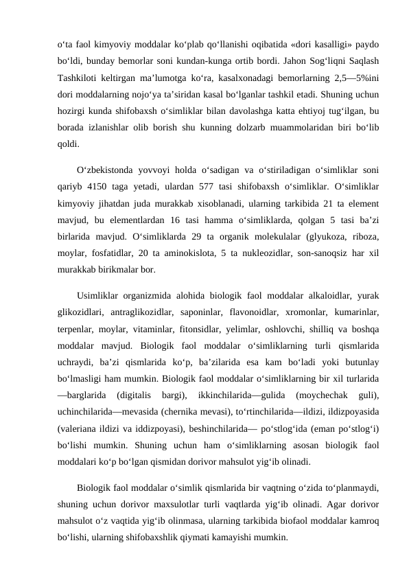 o‘ta faol kimyoviy moddalar ko‘plab qo‘llanishi oqibatida «dori kasalligi» paydo
bo‘ldi, bunday bemorlar soni kundan-kunga ortib bordi. Jahon Sog‘liqni Saqlash
Tashkiloti keltirgan ma’lumotga ko‘ra, kasalxonadagi bemorlarning 2,5—5%ini
dori moddalarning nojo‘ya ta’siridan kasal bo‘lganlar tashkil etadi. Shuning uchun
hozirgi kunda shifobaxsh o‘simliklar bilan davolashga katta ehtiyoj tug‘ilgan, bu
borada izlanishlar olib borish shu kunning dolzarb muammolaridan biri bo‘lib
qoldi. 
O‘zbekistonda  yovvoyi  holda  o‘sadigan  va o‘stiriladigan o‘simliklar  soni
qariyb  4150  taga  yetadi,  ulardan  577  tasi  shifobaxsh  o‘simliklar.  O‘simliklar
kimyoviy jihatdan juda murakkab xisoblanadi, ularning tarkibida 21 ta element
mavjud,  bu  elementlardan  16  tasi  hamma  o‘simliklarda,  qolgan  5  tasi  ba’zi
birlarida  mavjud.  O‘simliklarda  29  ta  organik  molekulalar  (glyukoza,  riboza,
moylar, fosfatidlar, 20 ta aminokislota, 5 ta nukleozidlar, son-sanoqsiz har xil
murakkab birikmalar bor. 
Usimliklar organizmida alohida biologik faol  moddalar alkaloidlar, yurak
glikozidlari,  antraglikozidlar,  saponinlar,  flavonoidlar,  xromonlar,  kumarinlar,
terpenlar, moylar, vitaminlar, fitonsidlar, yelimlar, oshlovchi, shilliq va boshqa
moddalar  mavjud.  Biologik  faol  moddalar  o‘simliklarning  turli  qismlarida
uchraydi,  ba’zi  qismlarida  ko‘p,  ba’zilarida  esa  kam  bo‘ladi  yoki  butunlay
bo‘lmasligi ham mumkin. Biologik faol moddalar o‘simliklarning bir xil turlarida
—barglarida  (digitalis  bargi),  ikkinchilarida—gulida  (moychechak  guli),
uchinchilarida—mevasida (chernika mevasi), to‘rtinchilarida—ildizi, ildizpoyasida
(valeriana ildizi va iddizpoyasi), beshinchilarida— po‘stlog‘ida (eman po‘stlog‘i)
bo‘lishi  mumkin.  Shuning  uchun  ham  o‘simliklarning  asosan  biologik  faol
moddalari ko‘p bo‘lgan qismidan dorivor mahsulot yig‘ib olinadi. 
Biologik faol moddalar o‘simlik qismlarida bir vaqtning o‘zida to‘planmaydi,
shuning uchun dorivor maxsulotlar turli vaqtlarda yig‘ib olinadi. Agar dorivor
mahsulot o‘z vaqtida yig‘ib olinmasa, ularning tarkibida biofaol moddalar kamroq
bo‘lishi, ularning shifobaxshlik qiymati kamayishi mumkin. 

