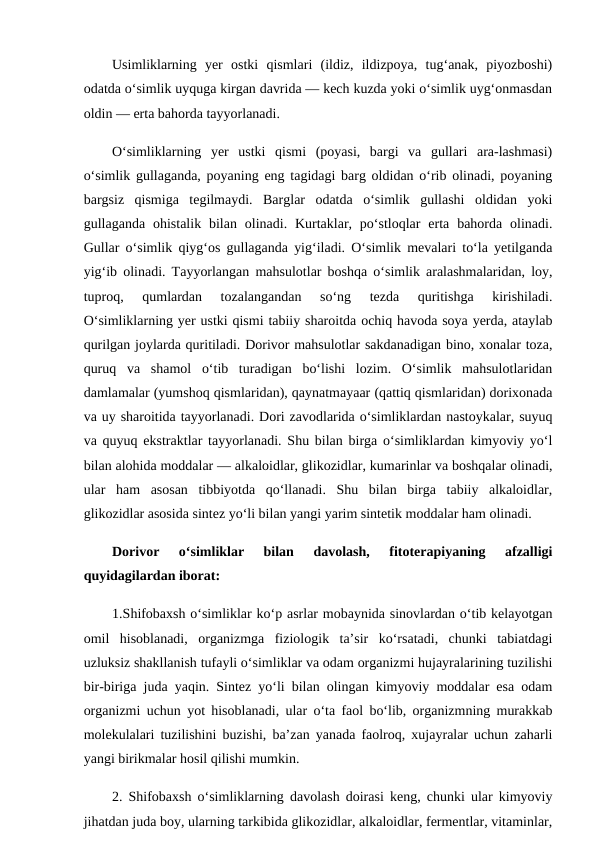 Usimliklarning  yer  ostki  qismlari  (ildiz,  ildizpoya,  tug‘anak,  piyozboshi)
odatda o‘simlik uyquga kirgan davrida — kech kuzda yoki o‘simlik uyg‘onmasdan
oldin — erta bahorda tayyorlanadi. 
O‘simliklarning  yer  ustki  qismi  (poyasi,  bargi  va  gullari  ara-lashmasi)
o‘simlik gullaganda, poyaning eng tagidagi barg oldidan o‘rib olinadi, poyaning
bargsiz  qismiga  tegilmaydi.  Barglar  odatda  o‘simlik  gullashi  oldidan  yoki
gullaganda  ohistalik bilan  olinadi. Kurtaklar, po‘stloqlar  erta  bahorda  olinadi.
Gullar o‘simlik qiyg‘os gullaganda yig‘iladi. O‘simlik mevalari to‘la yetilganda
yig‘ib olinadi. Tayyorlangan mahsulotlar boshqa o‘simlik aralashmalaridan, loy,
tuproq,  qumlardan  tozalangandan  so‘ng  tezda  quritishga  kirishiladi.
O‘simliklarning yer ustki qismi tabiiy sharoitda ochiq havoda soya yerda, ataylab
qurilgan joylarda quritiladi. Dorivor mahsulotlar sakdanadigan bino, xonalar toza,
quruq  va  shamol  o‘tib  turadigan  bo‘lishi  lozim.  O‘simlik  mahsulotlaridan
damlamalar (yumshoq qismlaridan), qaynatmayaar (qattiq qismlaridan) dorixonada
va uy sharoitida tayyorlanadi. Dori zavodlarida o‘simliklardan nastoykalar, suyuq
va quyuq ekstraktlar tayyorlanadi. Shu bilan birga o‘simliklardan kimyoviy yo‘l
bilan alohida moddalar — alkaloidlar, glikozidlar, kumarinlar va boshqalar olinadi,
ular  ham  asosan  tibbiyotda  qo‘llanadi.  Shu  bilan  birga  tabiiy  alkaloidlar,
glikozidlar asosida sintez yo‘li bilan yangi yarim sintetik moddalar ham olinadi. 
Dorivor  o‘simliklar  bilan  davolash,  fitoterapiyaning  afzalligi
quyidagilardan iborat: 
1.Shifobaxsh o‘simliklar ko‘p asrlar mobaynida sinovlardan o‘tib kelayotgan
omil  hisoblanadi,  organizmga  fiziologik  ta’sir  ko‘rsatadi,  chunki  tabiatdagi
uzluksiz shakllanish tufayli o‘simliklar va odam organizmi hujayralarining tuzilishi
bir-biriga juda yaqin. Sintez yo‘li bilan olingan kimyoviy moddalar esa odam
organizmi uchun yot hisoblanadi, ular o‘ta faol bo‘lib, organizmning murakkab
molekulalari tuzilishini buzishi, ba’zan yanada faolroq, xujayralar uchun zaharli
yangi birikmalar hosil qilishi mumkin. 
2. Shifobaxsh o‘simliklarning davolash doirasi keng, chunki ular kimyoviy
jihatdan juda boy, ularning tarkibida glikozidlar, alkaloidlar, fermentlar, vitaminlar,
