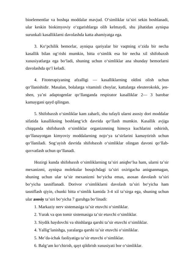 bioelementlar va boshqa moddalar mavjud. O‘simliklar ta’siri sekin boshlanadi,
ular  keskin  biokimyoviy  o‘zgarishlarga  olib  kelmaydi,  shu  jihatidan  ayniqsa
surunkali kasalliklarni davolashda katta ahamiyatga ega. 
3.  Ko‘pchilik  bemorlar,  ayniqsa  qariyalar  bir  vaqtning  o‘zida  bir  necha
kasallik  bilan  og‘rishi  mumkin,  bitta  o‘simlik  esa  bir  necha  xil  shifobaxsh
xususiyatlarga ega bo‘ladi, shuning uchun o‘simliklar ana shunday bemorlarni
davolashda qo‘l keladi. 
4.  Fitoterapiyaning  afzalligi  —  kasalliklarning  oldini  olish  uchun
qo‘llanishidir. Masalan, bolalarga vitaminli choylar, kattalarga eleuterokokk, jen-
shen,  ya’ni  adaptogenlar  qo‘llanganda  respirator  kasalliklar  2—  3  barobar
kamaygani qayd qilingan. 
5. Shifobaxsh o‘simliklar kam zaharli, shu tufayli ularni asosiy dori moddalar
sifatida  kasallikning  boshlang‘ich  davrida  qo‘llash  mumkin.  Kasallik  avjiga
chiqqanda  shifobaxsh  o‘simliklar  organizmning  himoya  kuchlarini  oshirish,
qo‘llanayotgan  kimyoviy  moddalarning  nojo‘ya  ta’sirlarini  kamaytirish  uchun
qo‘llaniladi.  Sog‘ayish  davrida  shifobaxsh  o‘simliklar  olingan  davoni  qo‘llab-
quvvatlash uchun qo‘llanadi. 
Hozirgi kunda shifobaxsh o‘simliklarning ta’siri aniqbo‘lsa ham, ularni ta’sir
mexanizmi,  ayniqsa  molekular  bosqichdagi  ta’siri  oxirigacha  aniqpanmagan,
shuning  uchun  ular  ta’sir  mexanizmi  bo‘yicha  emas,  asosan  davolash  ta’siri
bo‘yicha  tasniflanadi.  Dorivor  o‘simliklarni  davolash  ta’siri  bo‘yicha  ham
tasniflash qiyin, chunki bitta o‘simlik kamida 3-4 xil ta’sirga ega, shuning uchun
ular asosiy ta’siri bo‘yicha 7 guruhga bo‘linadi: 
1. Markaziy nerv sistemasiga ta’sir etuvchi o‘simliklar. 
2. Yurak va qon tomir sistemasiga ta’sir etuvchi o‘simliklar. 
3. Siydik haydovchi va shishlarga qarshi ta’sir etuvchi o‘simliklar. 
4. Yallig‘lanishga, yaralarga qarshi ta’sir etuvchi o‘simliklar. 
5. Me’da-ichak faoliyatiga ta’sir etuvchi o‘simliklar. 
6. Balg‘am ko‘chirish, qayt qildirish xususiyati bor o‘simliklar. 

