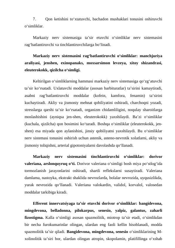 7.
Qon ketishini to‘xtatuvchi, bachadon mushaklari tonusini oshiruvchi
o‘simliklar. 
Markaziy  nerv  sistemasiga  ta’sir  etuvchi  o‘simliklar  nerv  sistemasini
rag‘batlantiruvchi va tinchlantiruvchilarga bo‘linadi. 
Markaziy nerv sistemasini rag‘batlantiruvchi o‘simliklar: manchjuriya
araliyasi,  jenshen,  exinopanaks,  moxsarsimon  levzeya,  xitoy  shizandrasi,
eleuterokokk, qizilcha o‘simligi. 
Keltirilgan o‘simliklarning hammasi markaziy nerv sistemasiga qo‘zg‘atuvchi
ta’sir ko‘rsatadi. Uxlatuvchi moddalar (asosan barbituratlar) ta’sirini kamaytiradi,
asabni  rag‘batlantiruvchi  moddalar  (kofein,  kamfora,  fenamin)  ta’sirini
kuchaytiradi. Akliy va jismoniy mehnat qobiliyatini oshiradi, charchoqni yozadi,
stresslarga qarshi ta’sir ko‘rsatadi, organizm chidamliligini, noqulay sharoitlarga
moslashishini  (ayniqsa  jen-shen,  eleuterokokk)  yaxshilaydi.  Ba’zi  o‘simliklar
(kuchala, qizilcha) qon bosimini ko‘taradi. Boshqa o‘simliklar (eleuterokokk, jen-
shen) esa miyada qon aylanishini, jinsiy qobiliyatni yaxshilaydi. Bu o‘simliklar
nerv sistemasi tonusini oshirish uchun astenik, asteno-nevrotik xolatlarni, akliy va
jismoniy toliqishni, arterial gipotoniyalarni davolashda qo‘llanadi. 
Markaziy  nerv  sistemasini  tinchlantiruvchi  o‘simliklar: 
dorivor
valeriana, arslonquyruq o‘ti. Dorivor valeriana o‘simligi bosh miya po‘stlog‘ida
tormozlanish  jarayonlarini  oshiradi,  shartli  reflekslarni  susaytiradi.  Valeriana
damlama, nastoyka, ekstrakt shaklida nevrozlarda, bolalar nevrozida, uyqusizlikda,
yurak  nevrozida  qo‘llanadi.  Valeriana  valokardin,  validol,  korvalol,  valosedan
moddalar tarkibiga kiradi. 
Efferent innervatsiyaga ta’sir etuvchi dorivor o‘simliklar: bangidevona,
mingdevona,  belladonna,  pilokarpus,  senesio,  yalpiz,  galantus,  zaharli
fizostigma. Kalla o‘simligi asosan spazmolitik, miotrop ta’sir etadi, o‘simlikdan
bir necha furokumarinlar olingan, ulardan eng faoli kellin hisoblanadi, modda
spazmolitik ta’sir qiladi. Bangidevona, mingdevona, senesio o‘simliklarining M-
xolinolitik ta’siri bor, ulardan olingan atropin, skopolamin, platifillinga o‘xshab
