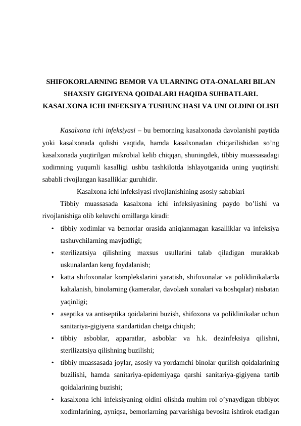 SHIFOKORLARNING BEMOR VA ULARNING OTA-ONALARI BILAN
SHAXSIY GIGIYENA QOIDALARI HAQIDA SUHBATLARI.
KASALXONA ICHI INFEKSIYA TUSHUNCHASI VA UNI OLDINI OLISH
Kasalxona ichi infeksiyasi – bu bemorning kasalxonada davolanishi paytida
yoki  kasalxonada  qolishi  vaqtida,  hamda  kasalxonadan  chiqarilishidan  so’ng
kasalxonada yuqtirilgan mikrobial kelib chiqqan, shuningdek, tibbiy muassasadagi
xodimning yuqumli kasalligi ushbu tashkilotda ishlayotganida uning yuqtirishi
sababli rivojlangan kasalliklar guruhidir.
Kasalxona ichi infeksiyasi rivojlanishining asosiy sabablari
Tibbiy  muassasada  kasalxona  ichi  infeksiyasining paydo  bo’lishi  va
rivojlanishiga olib keluvchi omillarga kiradi:
•
tibbiy xodimlar va bemorlar orasida aniqlanmagan kasalliklar va infeksiya
tashuvchilarning mavjudligi;
•
sterilizatsiya  qilishning  maxsus  usullarini  talab  qiladigan  murakkab
uskunalardan keng foydalanish;
•
katta shifoxonalar komplekslarini yaratish, shifoxonalar va poliklinikalarda
kaltalanish, binolarning (kameralar, davolash xonalari va boshqalar) nisbatan
yaqinligi;
•
aseptika va antiseptika qoidalarini buzish, shifoxona va poliklinikalar uchun
sanitariya-gigiyena standartidan chetga chiqish;
•
tibbiy  asboblar,  apparatlar,  asboblar  va  h.k.  dezinfeksiya  qilishni,
sterilizatsiya qilishning buzilishi;
•
tibbiy muassasada joylar, asosiy va yordamchi binolar qurilish qoidalarining
buzilishi, hamda  sanitariya-epidemiyaga  qarshi  sanitariya-gigiyena  tartib
qoidalarining buzishi;
•
kasalxona ichi infeksiyaning oldini olishda muhim rol o’ynaydigan tibbiyot
xodimlarining, ayniqsa, bemorlarning parvarishiga bevosita ishtirok etadigan
